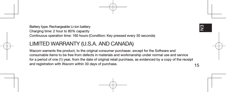 15EN FR ESPT-BRBattery type: Rechargeable Li-ion batteryCharging time: 2 hour to 80% capacityContinuous operation time: 160 hours (Condition: Key pressed every 30 seconds)LIMITED WARRANTY (U.S.A. AND CANADA)Wacom warrants the product, to the original consumer purchaser, except for the Software and consumable items to be free from defects in materials and workmanship under normal use and service for a period of one (1) year, from the date of original retail purchase, as evidenced by a copy of the receipt and registration with Wacom within 30 days of purchase.