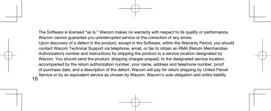 16The Software is licensed “as is.” Wacom makes no warranty with respect to its quality or performance. Wacom cannot guarantee you uninterrupted service or the correction of any errors.Upon discovery of a defect in the product, except in the Software, within the Warranty Period, you should contact Wacom Technical Support via telephone, email, or fax to obtain an RMA (Return Merchandise Authorization) number and instructions for shipping the product to a service location designated by Wacom. You should send the product, shipping charges prepaid, to the designated service location, accompanied by the return authorization number, your name, address and telephone number, proof of purchase date, and a description of the defect. Wacom will pay for return shipping by United Parcel Service or by an equivalent service as chosen by Wacom. Wacom’s sole obligation and entire liability 