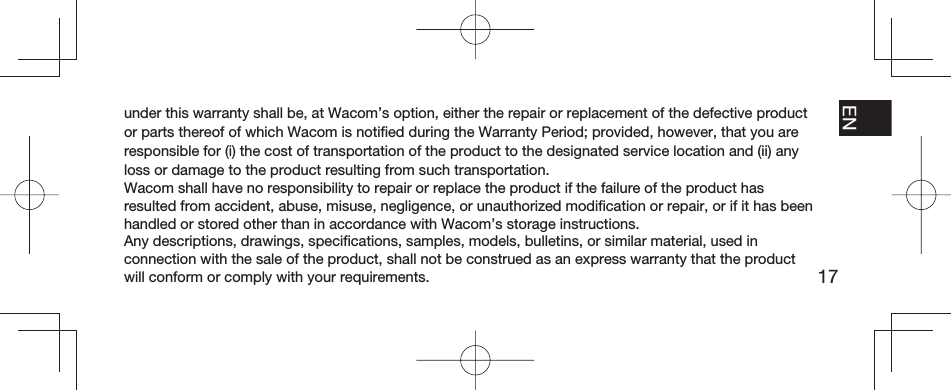 17EN FR ESPT-BRunder this warranty shall be, at Wacom’s option, either the repair or replacement of the defective product or parts thereof of which Wacom is notiﬁ ed during the Warranty Period; provided, however, that you are responsible for (i) the cost of transportation of the product to the designated service location and (ii) any loss or damage to the product resulting from such transportation.Wacom shall have no responsibility to repair or replace the product if the failure of the product has resulted from accident, abuse, misuse, negligence, or unauthorized modiﬁ cation or repair, or if it has been handled or stored other than in accordance with Wacom’s storage instructions.Any descriptions, drawings, speciﬁ cations, samples, models, bulletins, or similar material, used in connection with the sale of the product, shall not be construed as an express warranty that the product will conform or comply with your requirements.