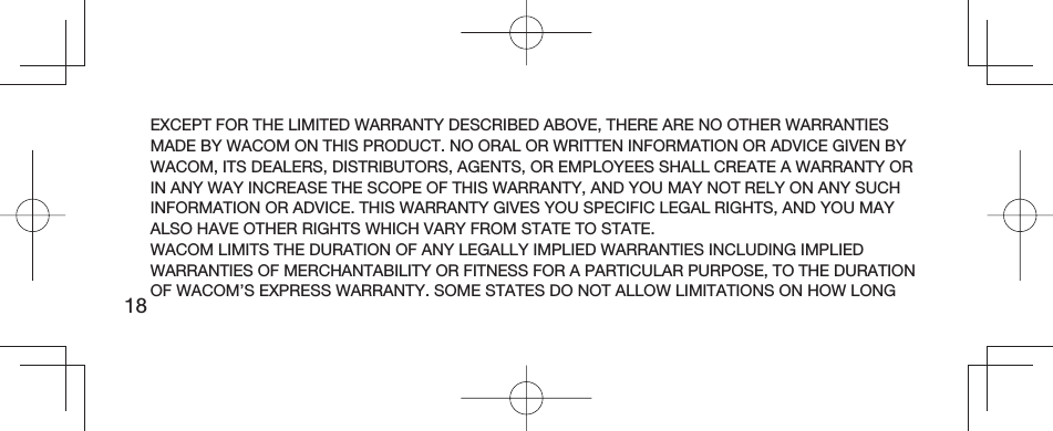 18EXCEPT FOR THE LIMITED WARRANTY DESCRIBED ABOVE, THERE ARE NO OTHER WARRANTIES MADE BY WACOM ON THIS PRODUCT. NO ORAL OR WRITTEN INFORMATION OR ADVICE GIVEN BY WACOM, ITS DEALERS, DISTRIBUTORS, AGENTS, OR EMPLOYEES SHALL CREATE A WARRANTY OR IN ANY WAY INCREASE THE SCOPE OF THIS WARRANTY, AND YOU MAY NOT RELY ON ANY SUCH INFORMATION OR ADVICE. THIS WARRANTY GIVES YOU SPECIFIC LEGAL RIGHTS, AND YOU MAY ALSO HAVE OTHER RIGHTS WHICH VARY FROM STATE TO STATE.WACOM LIMITS THE DURATION OF ANY LEGALLY IMPLIED WARRANTIES INCLUDING IMPLIED WARRANTIES OF MERCHANTABILITY OR FITNESS FOR A PARTICULAR PURPOSE, TO THE DURATION OF WACOM’S EXPRESS WARRANTY. SOME STATES DO NOT ALLOW LIMITATIONS ON HOW LONG 