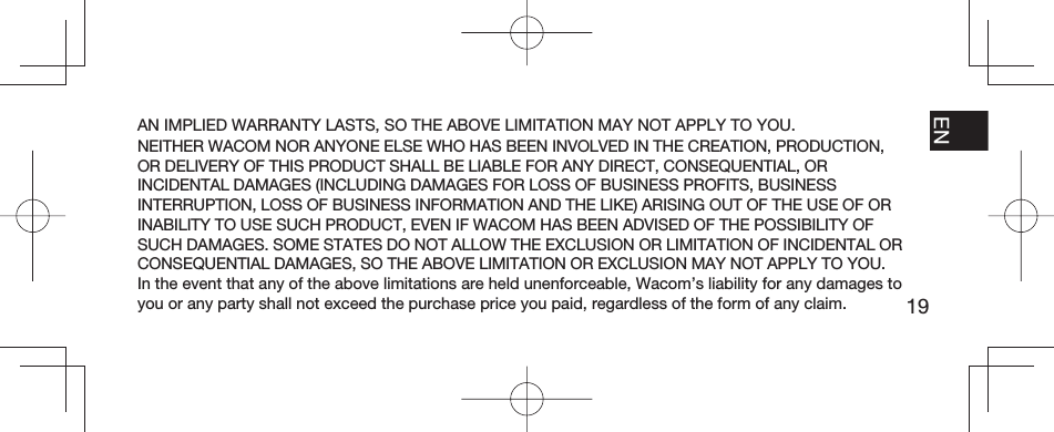 19EN FR ESPT-BRAN IMPLIED WARRANTY LASTS, SO THE ABOVE LIMITATION MAY NOT APPLY TO YOU.NEITHER WACOM NOR ANYONE ELSE WHO HAS BEEN INVOLVED IN THE CREATION, PRODUCTION, OR DELIVERY OF THIS PRODUCT SHALL BE LIABLE FOR ANY DIRECT, CONSEQUENTIAL, OR INCIDENTAL DAMAGES (INCLUDING DAMAGES FOR LOSS OF BUSINESS PROFITS, BUSINESS INTERRUPTION, LOSS OF BUSINESS INFORMATION AND THE LIKE) ARISING OUT OF THE USE OF OR INABILITY TO USE SUCH PRODUCT, EVEN IF WACOM HAS BEEN ADVISED OF THE POSSIBILITY OF SUCH DAMAGES. SOME STATES DO NOT ALLOW THE EXCLUSION OR LIMITATION OF INCIDENTAL OR CONSEQUENTIAL DAMAGES, SO THE ABOVE LIMITATION OR EXCLUSION MAY NOT APPLY TO YOU.In the event that any of the above limitations are held unenforceable, Wacom’s liability for any damages to you or any party shall not exceed the purchase price you paid, regardless of the form of any claim.