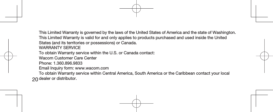 20This Limited Warranty is governed by the laws of the United States of America and the state of Washington.This Limited Warranty is valid for and only applies to products purchased and used inside the United States (and its territories or possessions) or Canada.WARRANTY SERVICETo obtain Warranty service within the U.S. or Canada contact:Wacom Customer Care CenterPhone: 1.360.896.9833Email Inquiry form: www.wacom.comTo obtain Warranty service within Central America, South America or the Caribbean contact your local dealer or distributor.