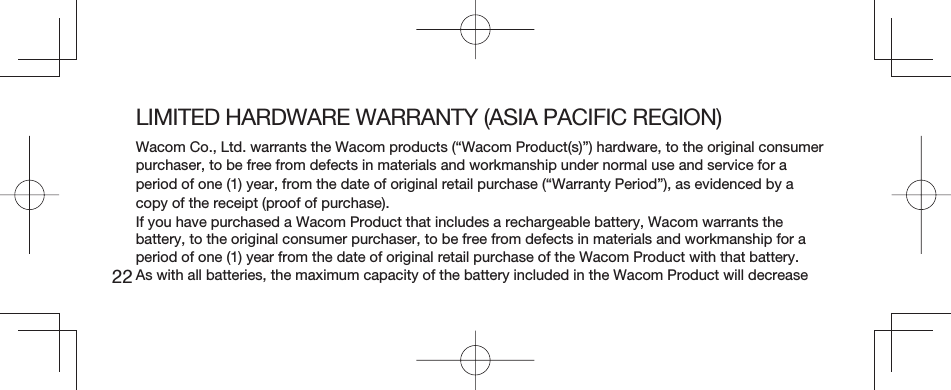 22LIMITED HARDWARE WARRANTY (ASIA PACIFIC REGION)Wacom Co., Ltd. warrants the Wacom products (“Wacom Product(s)”) hardware, to the original consumer purchaser, to be free from defects in materials and workmanship under normal use and service for a period of one (1) year, from the date of original retail purchase (“Warranty Period”), as evidenced by a copy of the receipt (proof of purchase).If you have purchased a Wacom Product that includes a rechargeable battery, Wacom warrants the battery, to the original consumer purchaser, to be free from defects in materials and workmanship for a period of one (1) year from the date of original retail purchase of the Wacom Product with that battery. As with all batteries, the maximum capacity of the battery included in the Wacom Product will decrease 