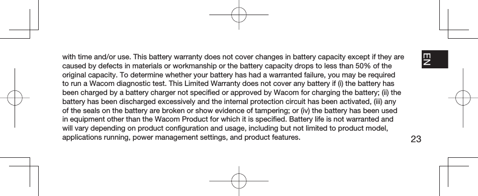 23EN FR ESPT-BRwith time and/or use. This battery warranty does not cover changes in battery capacity except if they are caused by defects in materials or workmanship or the battery capacity drops to less than 50% of the original capacity. To determine whether your battery has had a warranted failure, you may be required to run a Wacom diagnostic test. This Limited Warranty does not cover any battery if (i) the battery has been charged by a battery charger not speciﬁ ed or approved by Wacom for charging the battery; (ii) the battery has been discharged excessively and the internal protection circuit has been activated, (iii) any of the seals on the battery are broken or show evidence of tampering; or (iv) the battery has been used in equipment other than the Wacom Product for which it is speciﬁ ed. Battery life is not warranted and will vary depending on product conﬁ guration and usage, including but not limited to product model, applications running, power management settings, and product features.