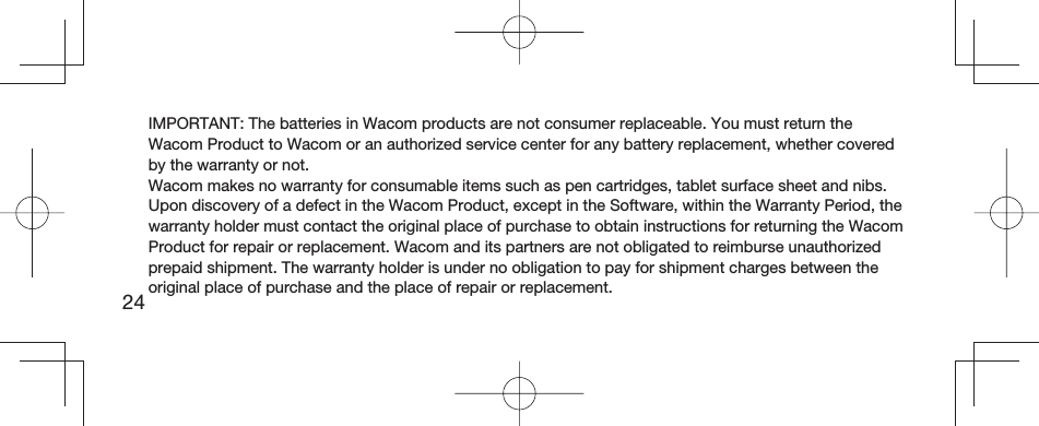 24IMPORTANT: The batteries in Wacom products are not consumer replaceable. You must return the Wacom Product to Wacom or an authorized service center for any battery replacement, whether covered by the warranty or not.Wacom makes no warranty for consumable items such as pen cartridges, tablet surface sheet and nibs.Upon discovery of a defect in the Wacom Product, except in the Software, within the Warranty Period, the warranty holder must contact the original place of purchase to obtain instructions for returning the Wacom Product for repair or replacement. Wacom and its partners are not obligated to reimburse unauthorized prepaid shipment. The warranty holder is under no obligation to pay for shipment charges between the original place of purchase and the place of repair or replacement.