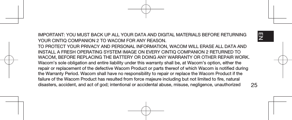 25EN FR ESPT-BRIMPORTANT: YOU MUST BACK UP ALL YOUR DATA AND DIGITAL MATERIALS BEFORE RETURNING YOUR CINTIQ COMPANION 2 TO WACOM FOR ANY REASON.TO PROTECT YOUR PRIVACY AND PERSONAL INFORMATION, WACOM WILL ERASE ALL DATA AND INSTALL A FRESH OPERATING SYSTEM IMAGE ON EVERY CINTIQ COMPANION 2 RETURNED TO WACOM, BEFORE REPLACING THE BATTERY OR DOING ANY WARRANTY OR OTHER REPAIR WORK.Wacom’s sole obligation and entire liability under this warranty shall be, at Wacom’s option, either the repair or replacement of the defective Wacom Product or parts thereof of which Wacom is notiﬁ ed during the Warranty Period. Wacom shall have no responsibility to repair or replace the Wacom Product if the failure of the Wacom Product has resulted from force majeure including but not limited to ﬁ re, natural disasters, accident, and act of god; intentional or accidental abuse, misuse, negligence, unauthorized 