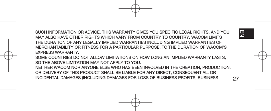 27EN FR ESPT-BRSUCH INFORMATION OR ADVICE. THIS WARRANTY GIVES YOU SPECIFIC LEGAL RIGHTS, AND YOU MAY ALSO HAVE OTHER RIGHTS WHICH VARY FROM COUNTRY TO COUNTRY. WACOM LIMITS THE DURATION OF ANY LEGALLY IMPLIED WARRANTIES INCLUDING IMPLIED WARRANTIES OF MERCHANTABILITY OR FITNESS FOR A PARTICULAR PURPOSE, TO THE DURATION OF WACOM’S EXPRESS WARRANTY.SOME COUNTRIES DO NOT ALLOW LIMITATIONS ON HOW LONG AN IMPLIED WARRANTY LASTS, SO THE ABOVE LIMITATION MAY NOT APPLY TO YOU.NEITHER WACOM NOR ANYONE ELSE WHO HAS BEEN INVOLVED IN THE CREATION, PRODUCTION, OR DELIVERY OF THIS PRODUCT SHALL BE LIABLE FOR ANY DIRECT, CONSEQUENTIAL, OR INCIDENTAL DAMAGES (INCLUDING DAMAGES FOR LOSS OF BUSINESS PROFITS, BUSINESS 