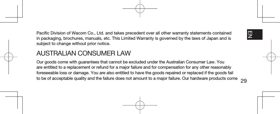 29EN FR ESPT-BRPaciﬁ c Division of Wacom Co., Ltd. and takes precedent over all other warranty statements contained in packaging, brochures, manuals, etc. This Limited Warranty is governed by the laws of Japan and is subject to change without prior notice.AUSTRALIAN CONSUMER LAWOur goods come with guarantees that cannot be excluded under the Australian Consumer Law. You are entitled to a replacement or refund for a major failure and for compensation for any other reasonably foreseeable loss or damage. You are also entitled to have the goods repaired or replaced if the goods fail to be of acceptable quality and the failure does not amount to a major failure. Our hardware products come 