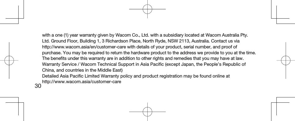 30with a one (1) year warranty given by Wacom Co., Ltd. with a subsidiary located at Wacom Australia Pty. Ltd. Ground Floor, Building 1, 3 Richardson Place, North Ryde, NSW 2113, Australia. Contact us via http://www.wacom.asia/en/customer-care with details of your product, serial number, and proof of purchase. You may be required to return the hardware product to the address we provide to you at the time. The beneﬁ ts under this warranty are in addition to other rights and remedies that you may have at law.Warranty Service / Wacom Technical Support in Asia Paciﬁ c (except Japan, the People’s Republic of China, and countries in the Middle East)Detailed Asia Paciﬁ c Limited Warranty policy and product registration may be found online at http://www.wacom.asia/customer-care