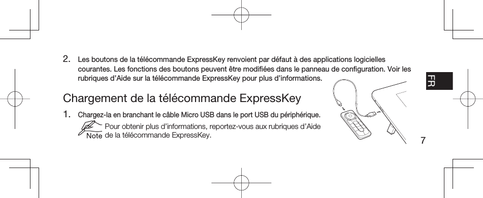 7EN FR ESPT-BRChargement de la télécommande ExpressKey1. Chargez-la en branchant le câble Micro USB dans le port USB du périphérique.  Pour obtenir plus d’informations, reportez-vous aux rubriques d’Aide de la télécommande ExpressKey.2.  Les boutons de la télécommande ExpressKey renvoient par défaut à des applications logicielles courantes. Les fonctions des boutons peuvent être modiﬁ ées dans le panneau de conﬁ guration. Voir les rubriques d’Aide sur la télécommande ExpressKey pour plus d’informations.