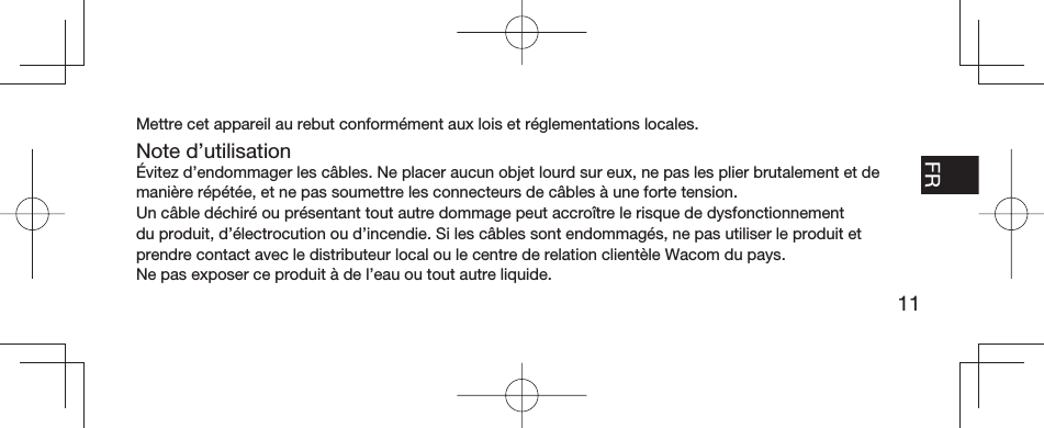 11EN FR ESPT-BRMettre cet appareil au rebut conformément aux lois et réglementations locales.Note d’utilisationÉvitez d’endommager les câbles. Ne placer aucun objet lourd sur eux, ne pas les plier brutalement et de manière répétée, et ne pas soumettre les connecteurs de câbles à une forte tension.Un câble déchiré ou présentant tout autre dommage peut accroître le risque de dysfonctionnement du produit, d’électrocution ou d’incendie. Si les câbles sont endommagés, ne pas utiliser le produit et prendre contact avec le distributeur local ou le centre de relation clientèle Wacom du pays.Ne pas exposer ce produit à de l’eau ou tout autre liquide.