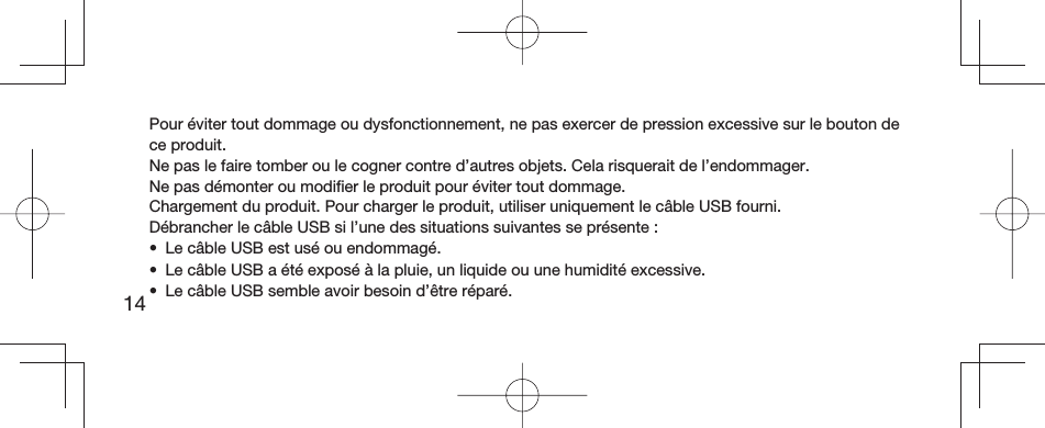 14Pour éviter tout dommage ou dysfonctionnement, ne pas exercer de pression excessive sur le bouton de ce produit.Ne pas le faire tomber ou le cogner contre d’autres objets. Cela risquerait de l’endommager.Ne pas démonter ou modiﬁ er le produit pour éviter tout dommage.Chargement du produit. Pour charger le produit, utiliser uniquement le câble USB fourni.Débrancher le câble USB si l’une des situations suivantes se présente:•  Le câble USB est usé ou endommagé.•  Le câble USB a été exposé à la pluie, un liquide ou une humidité excessive.•  Le câble USB semble avoir besoin d’être réparé.