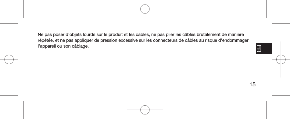 15EN FR ESPT-BRNe pas poser d’objets lourds sur le produit et les câbles, ne pas plier les câbles brutalement de manière répétée, et ne pas appliquer de pression excessive sur les connecteurs de câbles au risque d’endommager l’appareil ou son câblage.