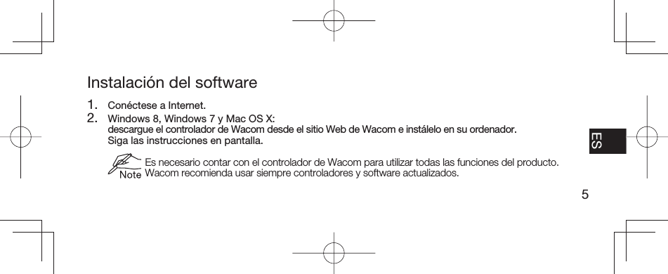 5EN FR ESPT-BRInstalación del software1.  Conéctese a Internet.2.  Windows 8, Windows 7 y Mac OS X:   descargue el controlador de Wacom desde el sitio Web de Wacom e instálelo en su ordenador.  Siga las instrucciones en pantalla.  Es necesario contar con el controlador de Wacom para utilizar todas las funciones del producto. Wacom recomienda usar siempre controladores y software actualizados.