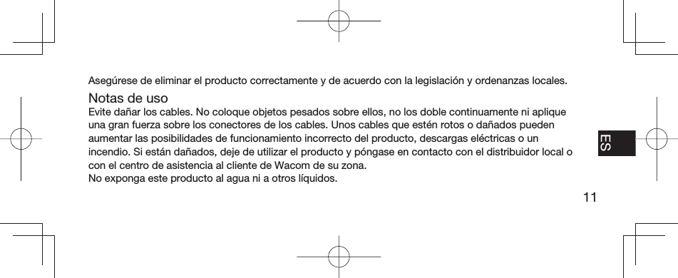 11EN FR ESPT-BRAsegúrese de eliminar el producto correctamente y de acuerdo con la legislación y ordenanzas locales.Notas de usoEvite dañar los cables. No coloque objetos pesados sobre ellos, no los doble continuamente ni aplique una gran fuerza sobre los conectores de los cables. Unos cables que estén rotos o dañados pueden aumentar las posibilidades de funcionamiento incorrecto del producto, descargas eléctricas o un incendio. Si están dañados, deje de utilizar el producto y póngase en contacto con el distribuidor local o con el centro de asistencia al cliente de Wacom de su zona.No exponga este producto al agua ni a otros líquidos.