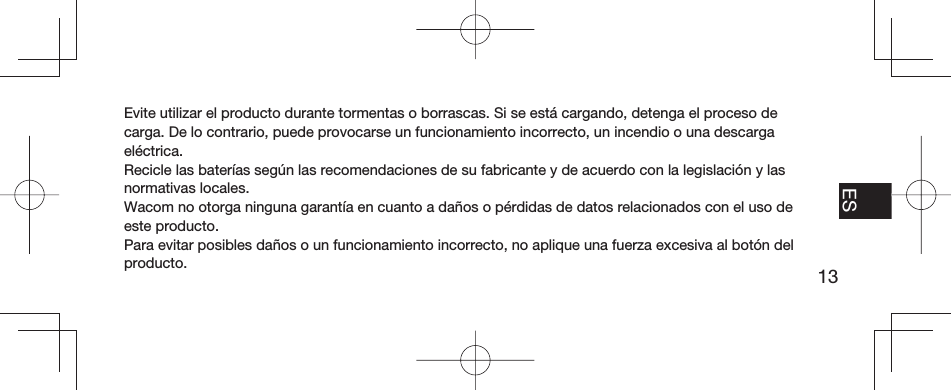 13EN FR ESPT-BREvite utilizar el producto durante tormentas o borrascas. Si se está cargando, detenga el proceso de carga. De lo contrario, puede provocarse un funcionamiento incorrecto, un incendio o una descarga eléctrica.Recicle las baterías según las recomendaciones de su fabricante y de acuerdo con la legislación y las normativas locales.Wacom no otorga ninguna garantía en cuanto a daños o pérdidas de datos relacionados con el uso de este producto.Para evitar posibles daños o un funcionamiento incorrecto, no aplique una fuerza excesiva al botón del producto.