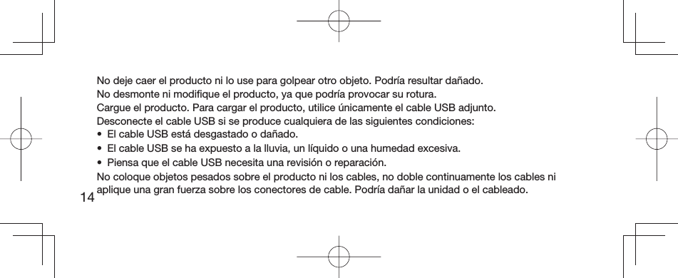 14No deje caer el producto ni lo use para golpear otro objeto. Podría resultar dañado.No desmonte ni modiﬁ que el producto, ya que podría provocar su rotura.Cargue el producto. Para cargar el producto, utilice únicamente el cable USB adjunto.Desconecte el cable USB si se produce cualquiera de las siguientes condiciones:•  El cable USB está desgastado o dañado. •  El cable USB se ha expuesto a la lluvia, un líquido o una humedad excesiva. •  Piensa que el cable USB necesita una revisión o reparación.No coloque objetos pesados sobre el producto ni los cables, no doble continuamente los cables ni aplique una gran fuerza sobre los conectores de cable. Podría dañar la unidad o el cableado.