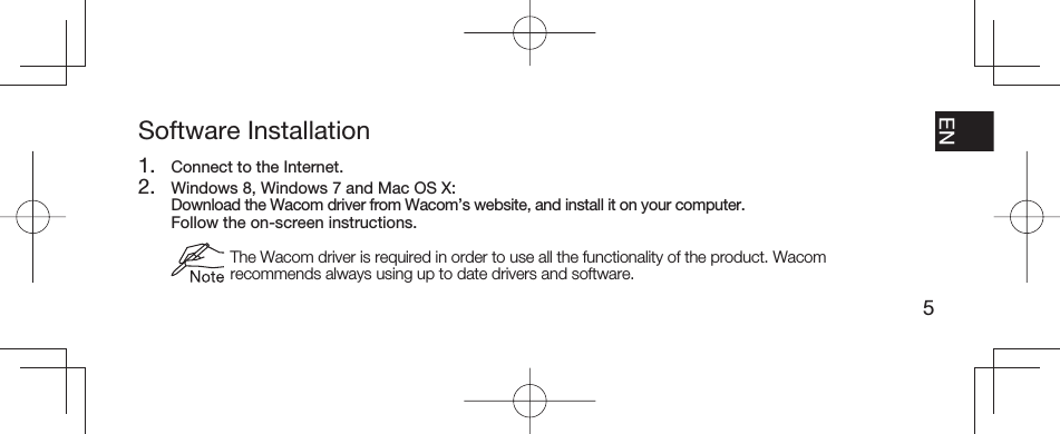 5EN FR ESPT-BRSoftware Installation1.  Connect to the Internet.2.  Windows 8, Windows 7 and Mac OS X:  Download the Wacom driver from Wacom’s website, and install it on your computer.  Follow the on-screen instructions.  The Wacom driver is required in order to use all the functionality of the product. Wacom recommends always using up to date drivers and software.