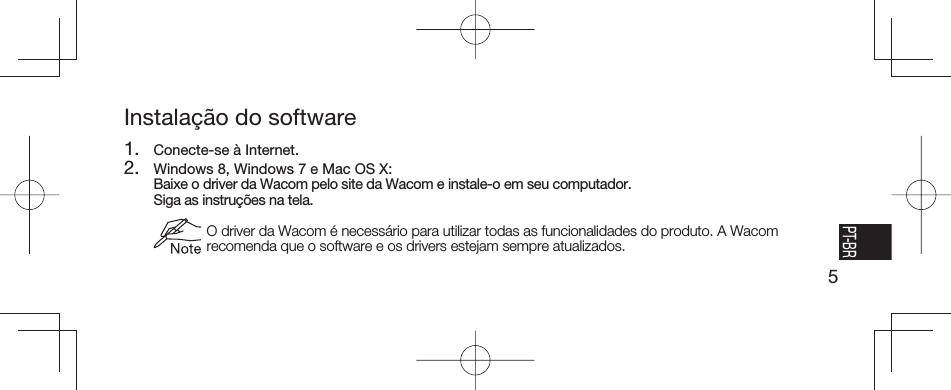 5EN FR ESPT-BRInstalação do software1.  Conecte-se à Internet.2.  Windows 8, Windows 7 e Mac OS X:  Baixe o driver da Wacom pelo site da Wacom e instale-o em seu computador.   Siga as instruções na tela.  O driver da Wacom é necessário para utilizar todas as funcionalidades do produto. A Wacom recomenda que o software e os drivers estejam sempre atualizados.