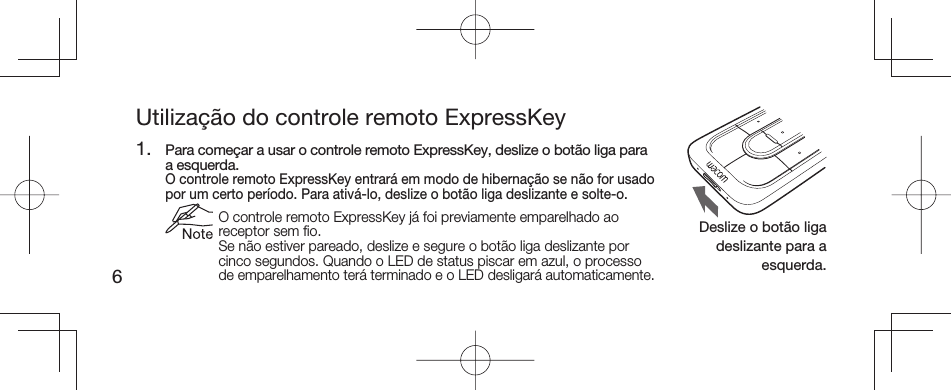 6Utilização do controle remoto ExpressKey1.  Para começar a usar o controle remoto ExpressKey, deslize o botão liga para a esquerda.  O controle remoto ExpressKey entrará em modo de hibernação se não for usado por um certo período. Para ativá-lo, deslize o botão liga deslizante e solte-o.  O controle remoto ExpressKey já foi previamente emparelhado ao receptor sem ﬁ o.Se não estiver pareado, deslize e segure o botão liga deslizante por cinco segundos. Quando o LED de status piscar em azul, o processo de emparelhamento terá terminado e o LED desligará automaticamente.Deslize o botão liga deslizante para a esquerda.