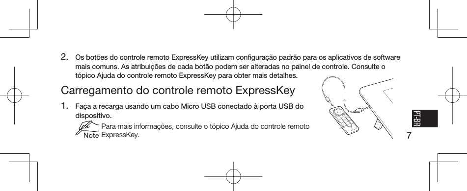 7EN FR ESPT-BRCarregamento do controle remoto ExpressKey1.  Faça a recarga usando um cabo Micro USB conectado à porta USB do dispositivo.  Para mais informações, consulte o tópico Ajuda do controle remoto ExpressKey.2. Os botões do controle remoto ExpressKey utilizam conﬁ guração padrão para os aplicativos de software mais comuns. As atribuições de cada botão podem ser alteradas no painel de controle. Consulte o tópico Ajuda do controle remoto ExpressKey para obter mais detalhes.