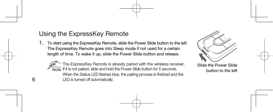 6Using the ExpressKey Remote1.  To start using the ExpressKey Remote, slide the Power Slide button to the left.  The ExpressKey Remote goes into Sleep mode if not used for a certain length of time. To wake it up, slide the Power Slide button and release. The ExpressKey Remote is already paired with the wireless receiver.If it is not paired, slide and hold the Power Slide button for 5 seconds. When the Status LED ﬂ ashes blue, the pairing process is ﬁ nished and the LED is turned off automatically.Slide the Power Slide button to the left