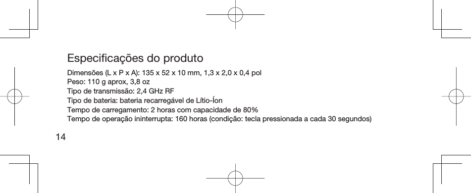 14Especiﬁ cações do produtoDimensões (L x P x A): 135 x 52 x 10 mm, 1,3 x 2,0 x 0,4 pol Peso: 110 g aprox, 3,8 oz Tipo de transmissão: 2,4 GHz RF Tipo de bateria: bateria recarregável de Lítio-Íon Tempo de carregamento: 2 horas com capacidade de 80% Tempo de operação ininterrupta: 160 horas (condição: tecla pressionada a cada 30 segundos)