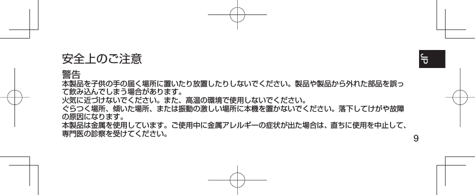 9JP FR ESPT-BR安全上のご注意警告本製品を子供の手の届く場所に置いたり放置したりしないでください。製品や製品から外れた部品を誤って飲み込んでしまう場合があります。火気に近づけないでください。また、高温の環境で使用しないでください。ぐらつく場所、傾いた場所、または振動の激しい場所に本機を置かないでください。落下してけがや故障の原因になります。本製品は金属を使用しています。ご使用中に金属アレルギーの症状が出た場合は、直ちに使用を中止して、専門医の診察を受けてください。