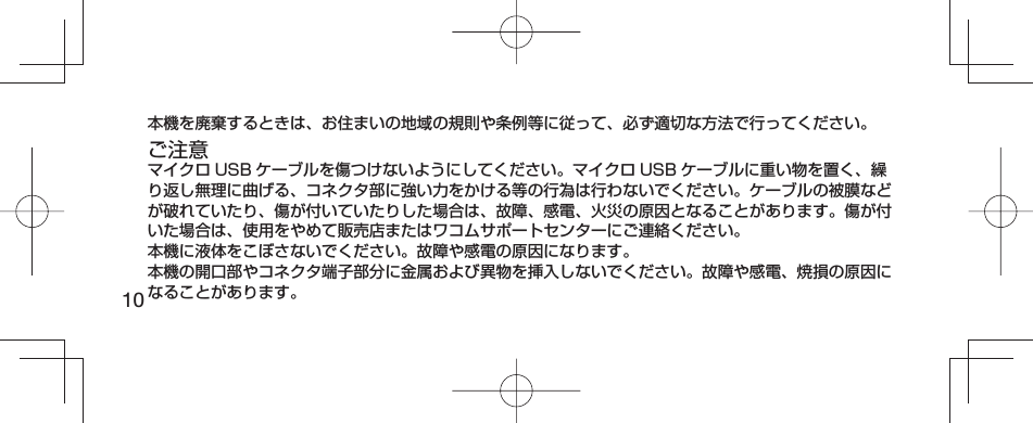 10本機を廃棄するときは、お住まいの地域の規則や条例等に従って、必ず適切な方法で行ってください。ご注意マイクロ USB ケーブルを傷つけないようにしてください。マイクロ USB ケーブルに重い物を置く、繰り返し無理に曲げる、コネクタ部に強い力をかける等の行為は行わないでください。ケーブルの被膜などが破れていたり、傷が付いていたりした場合は、故障、感電、火災の原因となることがあります。傷が付いた場合は、使用をやめて販売店またはワコムサポートセンターにご連絡ください。本機に液体をこぼさないでください。故障や感電の原因になります。本機の開口部やコネクタ端子部分に金属および異物を挿入しないでください。故障や感電、焼損の原因になることがあります。
