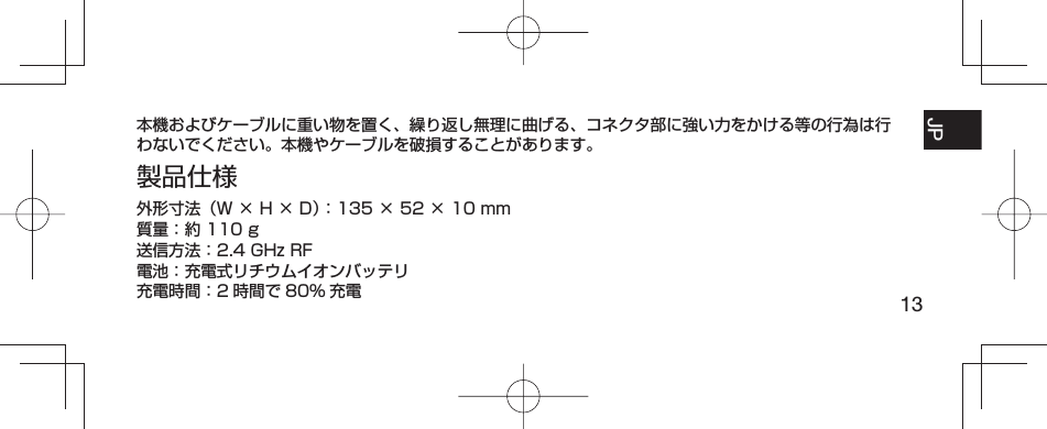 13JP FR ESPT-BR本機およびケーブルに重い物を置く、繰り返し無理に曲げる、コネクタ部に強い力をかける等の行為は行わないでください。本機やケーブルを破損することがあります。製品仕様外形寸法（W × H × D）：135 × 52 × 10 mm質量：約 110 g送信方法：2.4 GHz RF電池：充電式リチウムイオンバッテリ充電時間：2 時間で 80% 充電