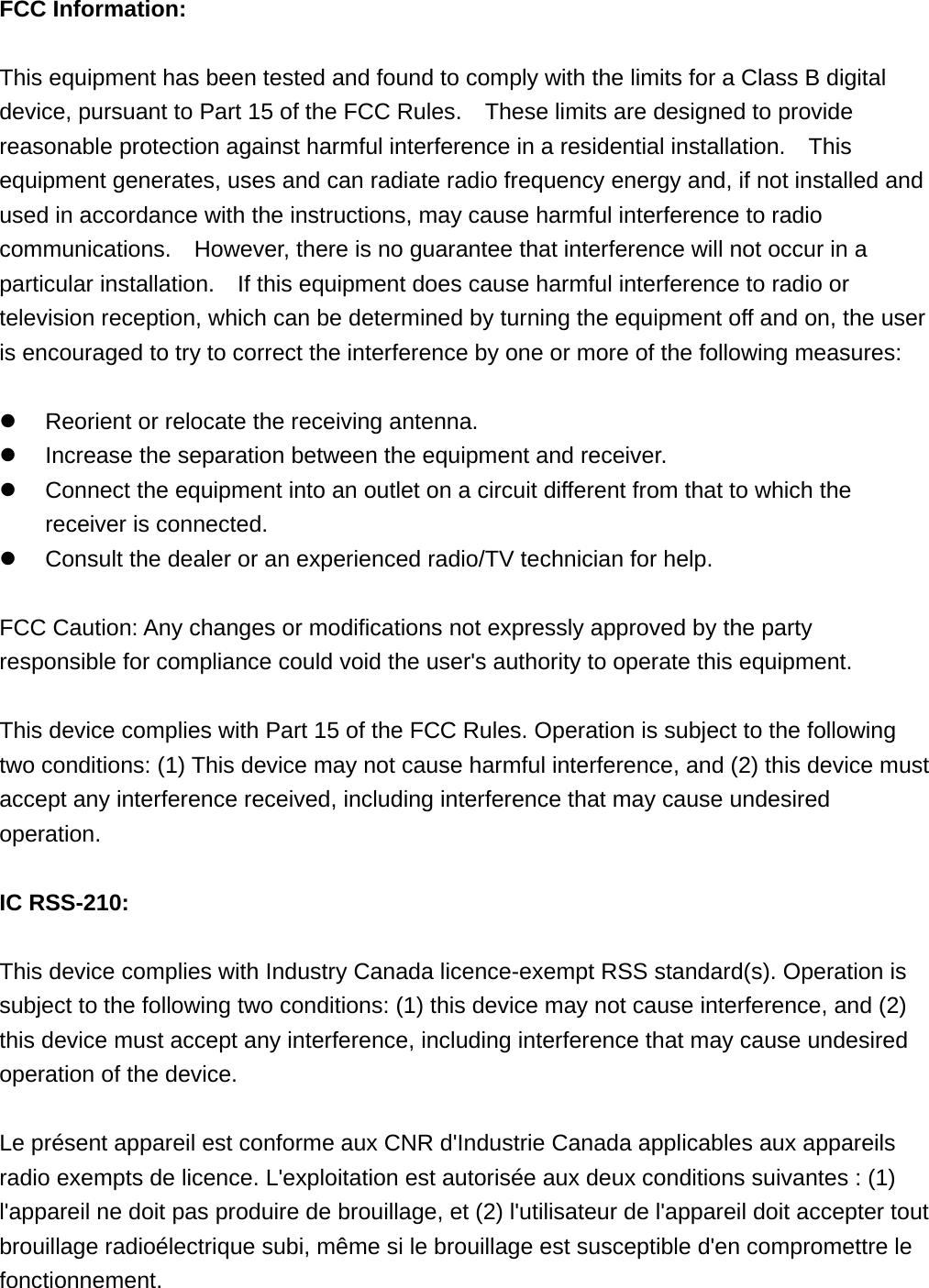FCC Information: This equipment has been tested and found to comply with the limits for a Class B digital device, pursuant to Part 15 of the FCC Rules.    These limits are designed to provide reasonable protection against harmful interference in a residential installation.    This equipment generates, uses and can radiate radio frequency energy and, if not installed and used in accordance with the instructions, may cause harmful interference to radio communications.    However, there is no guarantee that interference will not occur in a particular installation.    If this equipment does cause harmful interference to radio or television reception, which can be determined by turning the equipment off and on, the user is encouraged to try to correct the interference by one or more of the following measures: Reorient or relocate the receiving antenna.Increase the separation between the equipment and receiver.Connect the equipment into an outlet on a circuit different from that to which thereceiver is connected.Consult the dealer or an experienced radio/TV technician for help.FCC Caution: Any changes or modifications not expressly approved by the party responsible for compliance could void the user&apos;s authority to operate this equipment. This device complies with Part 15 of the FCC Rules. Operation is subject to the following two conditions: (1) This device may not cause harmful interference, and (2) this device must accept any interference received, including interference that may cause undesired operation. IC RSS-210: This device complies with Industry Canada licence-exempt RSS standard(s). Operation is subject to the following two conditions: (1) this device may not cause interference, and (2) this device must accept any interference, including interference that may cause undesired operation of the device. Le présent appareil est conforme aux CNR d&apos;Industrie Canada applicables aux appareils radio exempts de licence. L&apos;exploitation est autorisée aux deux conditions suivantes : (1) l&apos;appareil ne doit pas produire de brouillage, et (2) l&apos;utilisateur de l&apos;appareil doit accepter tout brouillage radioélectrique subi, même si le brouillage est susceptible d&apos;en compromettre le fonctionnement. 