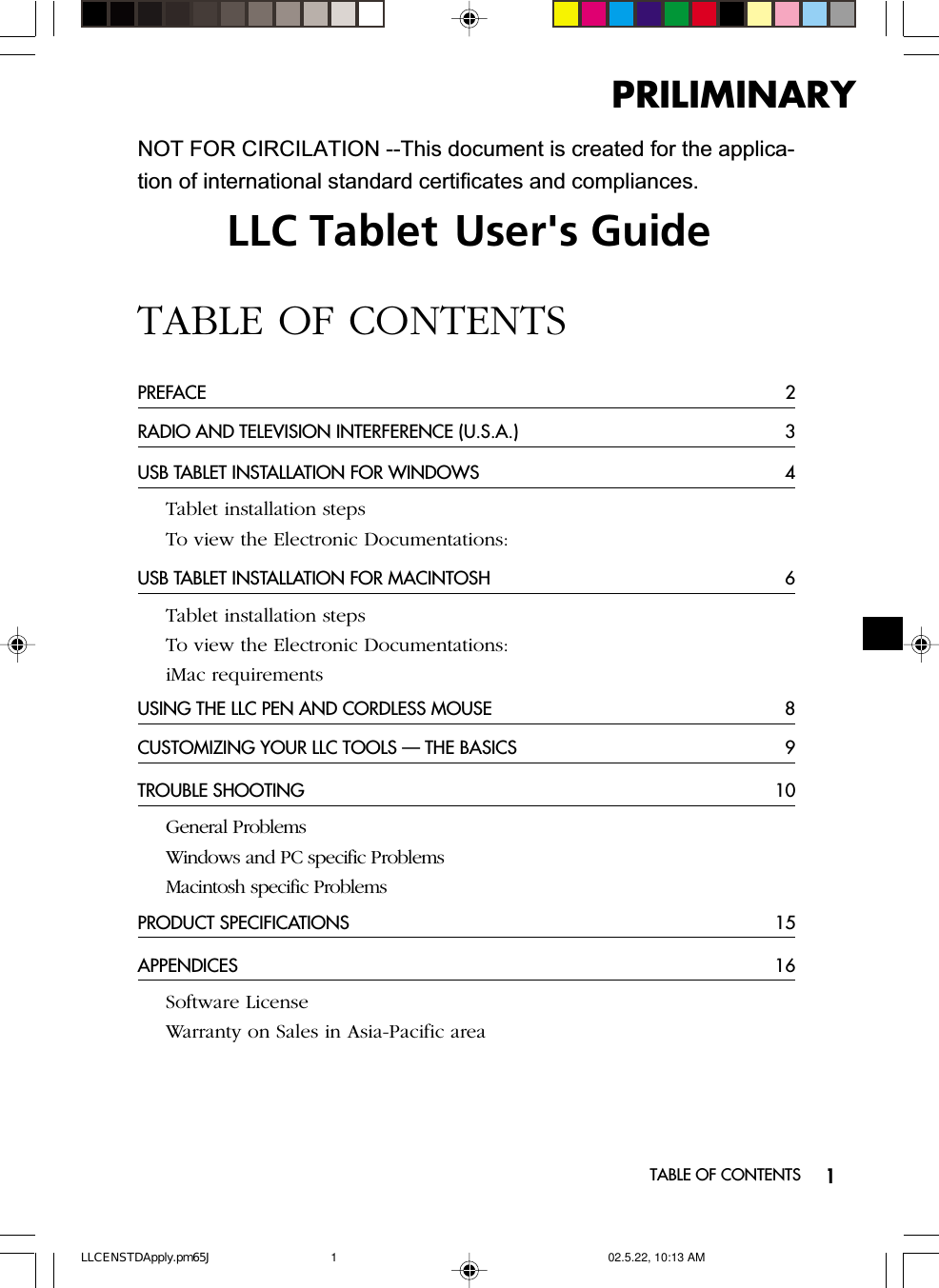 1LLC Tablet User&apos;s GuideTABLE OF CONTENTSPREFACE 2RADIO AND TELEVISION INTERFERENCE (U.S.A.) 3USB TABLET INSTALLATION FOR WINDOWS 4Tablet installation stepsTo view the Electronic Documentations:USB TABLET INSTALLATION FOR MACINTOSH 6Tablet installation stepsTo view the Electronic Documentations:iMac requirementsUSING THE LLC PEN AND CORDLESS MOUSE 8CUSTOMIZING YOUR LLC TOOLS — THE BASICS 9TROUBLE SHOOTING 10General ProblemsWindows and PC specific ProblemsMacintosh specific ProblemsPRODUCT SPECIFICATIONS 15APPENDICES 16Software LicenseWarranty on Sales in Asia-Pacific areaTABLE OF CONTENTSPRILIMINARYNOT FOR CIRCILATION --This document is created for the applica-tion of international standard certificates and compliances.LLCENSTDApply.pm65J 02.5.22, 10:13 AM1
