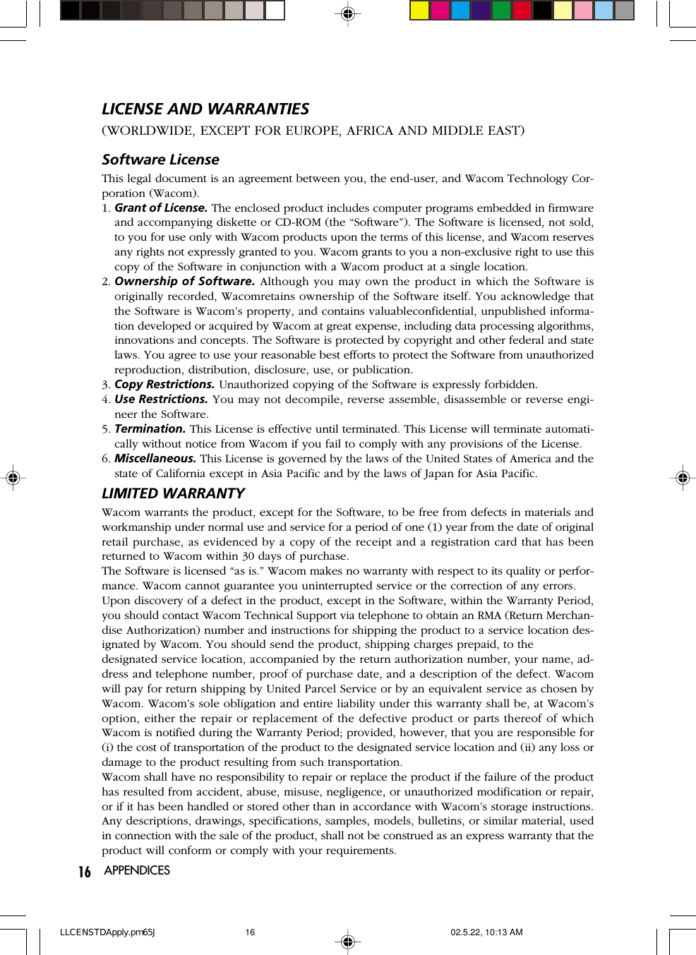 16Software LicenseThis legal document is an agreement between you, the end-user, and Wacom Technology Cor-poration (Wacom).1. Grant of License. The enclosed product includes computer programs embedded in firmwareand accompanying diskette or CD-ROM (the “Software”). The Software is licensed, not sold,to you for use only with Wacom products upon the terms of this license, and Wacom reservesany rights not expressly granted to you. Wacom grants to you a non-exclusive right to use thiscopy of the Software in conjunction with a Wacom product at a single location.2. Ownership of Software. Although you may own the product in which the Software isoriginally recorded, Wacomretains ownership of the Software itself. You acknowledge thatthe Software is Wacom’s property, and contains valuableconfidential, unpublished informa-tion developed or acquired by Wacom at great expense, including data processing algorithms,innovations and concepts. The Software is protected by copyright and other federal and statelaws. You agree to use your reasonable best efforts to protect the Software from unauthorizedreproduction, distribution, disclosure, use, or publication.3. Copy Restrictions. Unauthorized copying of the Software is expressly forbidden.4. Use Restrictions. You may not decompile, reverse assemble, disassemble or reverse engi-neer the Software.5. Termination. This License is effective until terminated. This License will terminate automati-cally without notice from Wacom if you fail to comply with any provisions of the License.6. Miscellaneous. This License is governed by the laws of the United States of America and thestate of California except in Asia Pacific and by the laws of Japan for Asia Pacific.LIMITED WARRANTYWacom warrants the product, except for the Software, to be free from defects in materials andworkmanship under normal use and service for a period of one (1) year from the date of originalretail purchase, as evidenced by a copy of the receipt and a registration card that has beenreturned to Wacom within 30 days of purchase.The Software is licensed “as is.” Wacom makes no warranty with respect to its quality or perfor-mance. Wacom cannot guarantee you uninterrupted service or the correction of any errors.Upon discovery of a defect in the product, except in the Software, within the Warranty Period,you should contact Wacom Technical Support via telephone to obtain an RMA (Return Merchan-dise Authorization) number and instructions for shipping the product to a service location des-ignated by Wacom. You should send the product, shipping charges prepaid, to thedesignated service location, accompanied by the return authorization number, your name, ad-dress and telephone number, proof of purchase date, and a description of the defect. Wacomwill pay for return shipping by United Parcel Service or by an equivalent service as chosen byWacom. Wacom’s sole obligation and entire liability under this warranty shall be, at Wacom’soption, either the repair or replacement of the defective product or parts thereof of whichWacom is notified during the Warranty Period; provided, however, that you are responsible for(i) the cost of transportation of the product to the designated service location and (ii) any loss ordamage to the product resulting from such transportation.Wacom shall have no responsibility to repair or replace the product if the failure of the producthas resulted from accident, abuse, misuse, negligence, or unauthorized modification or repair,or if it has been handled or stored other than in accordance with Wacom’s storage instructions.Any descriptions, drawings, specifications, samples, models, bulletins, or similar material, usedin connection with the sale of the product, shall not be construed as an express warranty that theproduct will conform or comply with your requirements.LICENSE AND WARRANTIES(WORLDWIDE, EXCEPT FOR EUROPE, AFRICA AND MIDDLE EAST)APPENDICESLLCENSTDApply.pm65J 02.5.22, 10:13 AM16