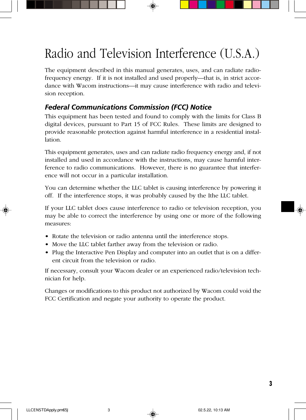 3Radio and Television Interference (U.S.A.)The equipment described in this manual generates, uses, and can radiate radio-frequency energy.  If it is not installed and used properly—that is, in strict accor-dance with Wacom instructions—it may cause interference with radio and televi-sion reception.Federal Communications Commission (FCC) NoticeThis equipment has been tested and found to comply with the limits for Class Bdigital devices, pursuant to Part 15 of FCC Rules.  These limits are designed toprovide reasonable protection against harmful interference in a residential instal-lation.This equipment generates, uses and can radiate radio frequency energy and, if notinstalled and used in accordance with the instructions, may cause harmful inter-ference to radio communications.  However, there is no guarantee that interfer-ence will not occur in a particular installation.You can determine whether the LLC tablet is causing interference by powering itoff.  If the interference stops, it was probably caused by the Ithe LLC tablet.If your LLC tablet does cause interference to radio or television reception, youmay be able to correct the interference by using one or more of the followingmeasures:• Rotate the television or radio antenna until the interference stops.• Move the LLC tablet farther away from the television or radio.• Plug the Interactive Pen Display and computer into an outlet that is on a differ-ent circuit from the television or radio.If necessary, consult your Wacom dealer or an experienced radio/television tech-nician for help.Changes or modifications to this product not authorized by Wacom could void theFCC Certification and negate your authority to operate the product.LLCENSTDApply.pm65J 02.5.22, 10:13 AM3