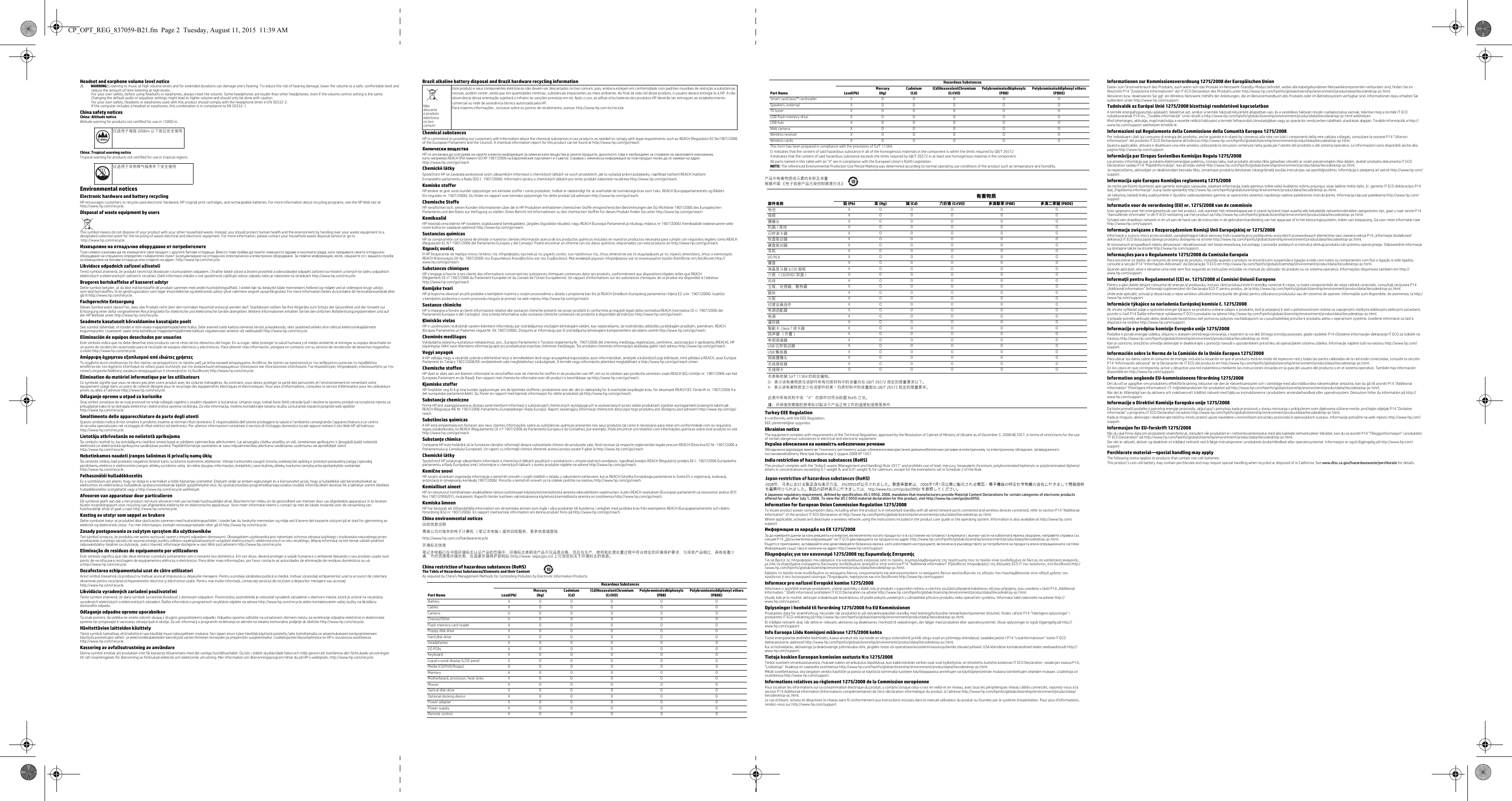 Headset and earphone volume level noticeÅWARNING: Listening to music at high volume levels and for extended durations can damage one’s hearing. To reduce the risk of hearing damage, lower the volume to a safe, comfortable level and reduce the amount of time listening at high levels. For your own safety, before using headsets or earphones, always reset the volume. Some headphones are louder than other headphones, even if the volume control setting is the same.Changing the default audio or equalizer settings might lead to higher volume and should only be done with caution.For your own safety, headsets or earphones used with this product should comply with the headphone limits in EN 50332-2.If the computer includes a headset or earphones, this combination is in compliance to EN 50332-1. China safety noticesChina: Altitude noticeAltitude warning for products not certified for use in &gt;5000 m.China: Tropical warning noticeTropical warning for products not certified for use in tropical regions.Environmental noticesElectronic hardware and battery recyclingHP encourages customers to recycle used electronic hardware, HP original print cartridges, and rechargeable batteries. For more information about recycling programs, see the HP Web site at http://www.hp.com/recycle.Disposal of waste equipment by usersThis symbol means do not dispose of your product with your other household waste. Instead, you should protect human health and the environment by handing over your waste equipment to a designated collection point for the recycling of waste electrical and electronic equipment. For more information, please contact your household waste disposal service or go to http://www.hp.com/recycle.Изхвърляне на отпадъчно оборудване от потребителите Този символ означава да не изхвърляте своя продукт с другите битови отпадъци. Вместо това трябва да пазите човешкото здраве и околната среда, като предавате своето отпадъчно оборудване на специално определен събирателен пункт за рециклиране на отпадъчно електрическо и електронно оборудване. За повече информация, моля, свържете се с вашата служба за изхвърляне на битови отпадъци или отидете на адрес: http://www.hp.com/recycle.Likvidace odpadních zařízení uživateliTento symbol znamená, že produkt nesmí být likvidován s komunálním odpadem. Chraňte lidské zdraví a životní prostředí a odevzdávejte odpadní zařízení na místech určených ke sběru odpadních elektrických a elektronických zařízení k recyklaci. Další informace získáte u své společnosti zajišťující odvoz odpadu nebo je naleznete na stránkách http://www.hp.com/recycle.Brugeres bortskaffelse af kasseret udstyr        Dette symbol betyder, at du ikke må bortskaffe dit produkt sammen med andet husholdningsaffald. I stedet bør du beskytte både menneskers helbred og miljøet ved at videregive brugt udstyr, som skal bortskaffes, til en genbrugsstation som tager imod elektrisk og elektronisk udstyr på et nærmere angivet opsamlingssted. For mere information bedes du kontakte dit renovationsselskab eller gå til http://www.hp.com/recycle.Fachgerechte EntsorgungDieses Symbol weist darauf hin, dass das Produkt nicht über den normalen Hausmüll entsorgt werden darf. Stattdessen sollten Sie Ihre Altgeräte zum Schutz der Gesundheit und der Umwelt zur Entsorgung einer dafür vorgesehenen Recyclingstelle für elektrische und elektronische Geräte übergeben. Weitere Informationen erhalten Sie bei den örtlichen Abfallentsorgungsbetrieben und aufder HP Website unter http://www.hp.com/recycle.Seadmete kasutuselt kõrvaldamine kasutajate poolt See sümbol tähendab, et toodet ei tohi visata majapidamisjäätmete hulka. Selle asemel tuleb kaitsta inimeste tervist ja keskkonda, viies seadmed selleks ette nähtud elektroonikajäätmete kogumispunkti. Lisateavet saate oma kohalikust majapidamisjäätmete käitlust reguleerivast ametist või veebisaidilt http://www.hp.com/recycle.Eliminación de equipos desechados por usuarios        Este símbolo indica que no debe desechar este producto con el resto de los desechos del hogar. En su lugar, debe proteger la salud humana y el medio ambiente al entregar su equipo desechado en un punto de recolección autorizado para el reciclado de equipos eléctricos y electrónicos. Para obtener más información, póngase en contacto con su servicio de recolección de desechos hogareñoso visite http://www.hp.com/recycle.Απόρριψη άχρηστου εξοπλισμού από ιδιώτες χρήστες Το σύμβολο αυτό υποδεικνύει ότι δεν πρέπει να απορρίπτετε το προϊόν μαζί με άλλα οικιακά απορρίμματα. Αντίθετα, θα πρέπει να προστατεύετε την ανθρώπινη υγεία και το περιβάλλον αποθέτοντας τον άχρηστο εξοπλισμό σε ειδικό χώρο συλλογής για την ανακύκλωση απορριμμάτων ηλεκτρικού και ηλεκτρονικού εξοπλισμού. Για περισσότερες πληροφορίες επικοινωνήστε με την τοπική υπηρεσία διάθεσης οικιακών απορριμμάτων ή επισκεφτείτε τη διεύθυνση http://www.hp.com/recycle.Élimination du matériel informatique par les utilisateurs        Ce symbole signifie que vous ne devez pas jeter votre produit avec les ordures ménagères. Au contraire, vous devez protéger la santé des personnes et l’environnement en remettant votreéquipement usagé dans un point de collecte désigné pour le recyclage des équipements électriques et électroniques. Pour plus d’informations, consultez le service d&apos;élimination pour les utilisateursprivés ou allez à l&apos;adresse http://www.hp.com/recycle.Odlaganje opreme u otpad za korisnikeOvaj simbol označava da se ovaj proizvod ne smije odlagati zajedno s ostalim otpadom iz kućanstva. Umjesto toga, trebali biste štititi zdravlje ljudi i okoline te opremu predati na označena mjesta za prikupljanje kako bi se dotrajala električna i elektronička oprema reciklirala. Za više informacija, molimo kontaktirajte lokalnu službu za kućanski otpad ili posjetite web sjedištehttp://www.hp.com/recycle.Smaltimento delle apparecchiature da parte degli utenti         Questo simbolo indica di non smaltire il prodotto insieme ai normali rifiuti domestici. È responsabilità dell&apos;utente proteggere la salute e l&apos;ambiente consegnando l&apos;apparecchiatura a un centro di raccolta specializzato nel riciclaggio di rifiuti elettrici ed elettronici. Per ulteriori informazioni contattare il servizio di riciclaggio domestico locale oppure visitare il sito Web HP all&apos;indirizzo http://www.hp.com/recycle.Lietotāju atbrīvošanās no nolietotā aprīkojuma Šis simbols nozīmē to, ka izstrādājumu nedrīkst izmest kopā ar pārējiem saimniecības atkritumiem. Lai aizsargātu cilvēku veselību un vidi, izmetamais aprīkojums ir jānogādā īpašā nolietotāelektriskā un elektroniskā aprīkojuma savākšanas punktā. Papildinformācijai sazinieties ar savu mājsaimniecības atkritumu savākšanas uzņēmumu vai apmeklējiet vietnihttp://www.hp.com/recycle.Nebetinkamos naudoti įrangos šalinimas iš privačių namų ūkių  Šis simbolis reiškia, kad produkto negalima išmesti kartu su kitomis buitinėmis atliekomis. Vietoje turėtumėte saugoti žmonių sveikatą bei aplinką ir pristatyti panaudotą įrangą į specialiąperdirbamų elektros ir elektroninės įrangos atliekų surinkimo vietą. Jei reikia daugiau informacijos, kreipkitės į savo buitinių atliekų tvarkymo tarnybą arba apsilankykite svetainėjehttp://www.hp.com/recycle.Felhasználói hulladékkezelésEz a szimbólum azt jelenti, hogy ne dobja ki a terméket a többi háztartási szeméttel. Ehelyett védje az emberi egészséget és a környezetet azzal, hogy a hulladékká vált berendezéseket azelektromos és elektronikus hulladékok újrahasznosításának kijelölt gyűjtőhelyére viszi. Az újrahasznosítási programokkal kapcsolatos további információkért keresse fel a lakhelye szerint illetékes hulladékkezelési szolgáltatót vagy a http://www.hp.com/recycle webhelyet.Afvoeren van apparatuur door particulieren        Dit symbool geeft aan dat u het product niet kunt afvoeren met uw normale huishoudelijke afval. Bescherm het milieu en de gezondheid van mensen door uw afgedankte apparatuur in te leverenbij een inzamelingspunt voor recycling van afgedankte elektrische en elektronische apparatuur. Voor meer informatie neemt u contact op met de lokale instantie voor de verwerking vanhuishoudelijk afval of gaat u naar http://www.hp.com/recycle.Kasting av utstyr som søppel av brukere Dette symbolet betyr at produktet ikke skal kastes sammen med husholdningsavfallet. I stedet bør du beskytte mennesker og miljø ved å levere det kasserte utstyret på et sted for gjenvinning avelektrisk og elektronisk utstyr. For mer informasjon, kontakt renovasjonsetaten eller gå til http://www.hp.com/recycle.Zasady postępowania ze zużytym sprzętem dla użytkowników Ten symbol oznacza, że produktu nie wolno wyrzucać razem z innymi odpadami domowymi. Obowiązkiem użytkownika jest natomiast ochrona zdrowia ludzkiego i środowiska naturalnego przez przekazanie zużytego sprzętu do wyznaczonego punktu odbioru wyeksploatowanych urządzeń elektrycznych i elektronicznych w celu recyklingu. Więcej informacji na ten temat udzieli podmiot odpowiedzialny lokalnie za utylizację,  patrz również informacje dostępne w sieci Web pod adresem http://www.hp.com/recycle.Eliminação de resíduos de equipamento por utilizadores        Este símbolo significa que não deve eliminar o produto juntamente com o restante lixo doméstico. Em vez disso, deverá proteger a saúde humana e o ambiente deixando o seu produto usado numponto de recolha para reciclagem de equipamentos elétricos e eletrónicos. Para obter mais informações, por favor contacte as autoridades de eliminação de resíduos domésticos ou vá a http://www.hp.com/recycle.Dezafectarea echipamentului uzat de către utilizatori Acest simbol înseamnă că produsul nu trebuie aruncat împreună cu deşeurile menajere. Pentru a proteja sănătatea publică şi mediul, trebuie să predaţi echipamentul uzat la un punct de colectaredesemnat pentru reciclarea echipamentelor electrice şi electronice uzate. Pentru mai multe informaţii, contactaţi serviciul de reciclare a deşeurilor menajere sau accesaţihttp://www.hp.com/recycle.Likvidácia vyradených zariadení používateľmi Tento symbol znamená, že daný výrobok sa nesmie likvidovať s domovým odpadom. Povinnosťou spotrebiteľa je odovzdať vyradené zariadenie v zbernom mieste, ktoré je určené na recykláciuvyradených elektrických a elektronických zariadení. Ďalšie informácie o programoch recyklácie nájdete na adrese http://www.hp.com/recycle alebo kontaktovaním vašej služby na likvidáciudomového odpadu.Odlaganje odpadne opreme uporabnikovTa znak pomeni, da izdelka ne smete odvreči skupaj z drugimi gospodinjskimi odpadki. Odpadno opremo odložite na označenem zbirnem mestu za recikliranje odpadne električne in elektronskeopreme ter prispevajte k varovanju zdravja ljudi in okolja. Za več informacij o programih recikliranja se obrnite na lokalno komunalno podjetje ali obiščite http://www.hp.com/recycle.Hävitettävien laitteiden käsittely        Tämä symboli tarkoittaa, että laitetta ei saa hävittää muun talousjätteen mukana. Sen sijaan sinun tulee hävittää käytöstä poistettu laite toimittamalla se asianmukaiseen keräyspisteeseenkäytöstä poistettujen sähkö- ja elektroniikkalaitteiden kierrätystä varten ihmisten terveyden ja ympäristön suojelemiseksi. Lisätietoja kierrätysohjelmista on HP:n sivustossa osoitteessahttp://www.hp.com/recycle.Kassering av avfallsutrustning av användare        Denna symbol innebär att produkten inte får kasseras tillsammans med det vanliga hushållsavfallet. Du bör i stället skydda både hälsa och miljö genom att överlämna den förbrukade utrustningentill rätt insamlingplats för återvinning av förbrukad elektrisk och elektronisk utrustning. Mer information om återvinningsprogram hittar du på HP:s webbplats, http://www.hp.com/recycle.Brazil alkaline battery disposal and Brazil hardware recycling informationChemical substances HP is committed to providing our customers with information about the chemical substances in our products as needed to comply with legal requirements such as REACH (Regulation EC No1907/2006of the European Parliament and the Council). A chemical information report for this product can be found at http://www.hp.com/go/reach.Химически вещества HP се ангажира да осигурява на своите клиенти информация за химическите вещества в своите продукти, доколкото това е необходимо за спазване на законовите изисквания,като например REACH (Регламент EО № 1907/2006 на Европейския парламент и Съвета). Справка с химическа информация за този продукт може да се намери на адресhttp://www.hp.com/go/reach.Chemické látkySpolečnost HP se zavázala poskytovat svým zákazníkům informace o chemických látkách ve svých produktech, jak to vyžadují právní požadavky, například nařízení REACH (nařízení Evropského parlamentu a Rady (ES) č. 1907/2006). Informační zprávu o chemických látkách pro tento produkt naleznete na adrese http://www.hp.com/go/reach.Kemiske stoffer HP ønsker at give vores kunder oplysninger om kemiske stoffer i vores produkter, hvilket er nødvendigt for at overholde de lovmæssige krav som f.eks. REACH (Europaparlamentets og RådetsEU-regulativ nr. 1907/2006). Du finder en rapport over kemiske oplysninger for dette produkt på adressen http://www.hp.com/go/reach.Chemische Stoffe HP verpflichtet sich, seinen Kunden Informationen über die in HP Produkten enthaltenen chemischen Stoffe entsprechend den Bestimmungen der EG-Richtlinie 1907/2006 des EuropäischenParlaments und des Rates zur Verfügung zu stellen. Einen Bericht mit Informationen zu den chemischen Stoffen für dieses Produkt finden Sie unter http://www.hp.com/go/reach.Kemikaalid HP teavitab oma kliente HP toodetes sisalduvatest kemikaalidest, järgides õiguslikke nõudeid, nagu REACH (Euroopa Parlamendi ja nõukogu määrus nr 1907/2006). Kemikaalide teabearuanne selletoote kohta on saadaval aadressil http://www.hp.com/go/reach.Sustancias químicas HP se compromete con la tarea de brindar a nuestros clientes información acerca de los productos químicos incluidos en nuestros productos necesaria para cumplir con requisitos legales como REACH (Regulación EC N.º 1907/2006 del Parlamento Europeo y del Consejo). Podrá encontrar un informe con los datos químicos relacionados con este producto en http://www.hp.com/go/reach.Χημικές ουσίες Η HP δεσμεύεται να παρέχει στους πελάτες της πληροφορίες σχετικά με τις χημικές ουσίες των προϊόντων της, όπως απαιτείται για τη συμμόρφωση με τις νομικές απαιτήσεις, όπως ο κανονισμός REACH (Κανονισμός ΕΚ Αρ. 1907/2006 του Ευρωπαϊκού Κοινοβουλίου και του Συμβουλίου). Μια αναφορά χημικών πληροφοριών για το συγκεκριμένο προϊόν διατίθεται στη διεύθυνση http://www.hp.com/go/reach.Substances chimiques HP s’engage à fournir à ses clients des informations concernant les substances chimiques contenues dans ses produits, conformément aux dispositions légales telles que REACH(Règlement CE n° 1907/2006 du Parlement Européen et du Conseil de l’Union Européenne). Un rapport d’informations sur les substances chimiques de ce produit est disponible à l’adressehttp://www.hp.com/go/reach.Kemijske tvariHP je kupcima obvezan pružiti podatke o kemijskim tvarima u svojim proizvodima u skladu s propisima kao što je REACH (Uredbom Europskog parlamenta i Vijeća EZ-a br. 1907/2006). Izvješćes kemijskim podacima o ovom proizvodu moguće je pronaći na web-mjestu http://www.hp.com/go/reach.Sostanze chimiche HP si impegna a fornire ai clienti informazioni relative alle sostanze chimiche presenti nei propri prodotti in conformità ai requisiti legali della normativa REACH (normativa CE n. 1907/2006 delParlamento Europeo e del Consiglio). Una scheda informativa sulle sostanze chimiche contenute nel prodotto è disponibile all&apos;indirizzo http://www.hp.com/go/reach.Ķīmiskās vielas HP ir uzņēmusies nodrošināt saviem klientiem informāciju par izstrādājumos esošajām ķīmiskajām vielām, kas nepieciešams, lai nodrošinātu atbilstību juridiskajām prasībām, piemēram, REACH(Eiropas Parlamenta un Padomes regula Nr. EK 1907/2006). Ziņojums ar informāciju par šī izstrādājuma ķīmiskajiem komponentiem atrodams vietnē http://www.hp.com/go/reach.Cheminės medžiagos Vykdydama įstatymų nustatytus reikalavimus, pvz., Europos Parlamento ir Tarybos reglamentą Nr. 1907/2006 dėl cheminių medžiagų registracijos, įvertinimo, autorizacijos ir apribojimų (REACH), HP įsipareigojo teikti savo klientams informaciją apie jos produktuose esančias chemines medžiagas. Šio produkto cheminės informacijos ataskaitą galite rasti adresu http://www.hp.com/go/reach.Vegyi anyagokA HP vállalja, hogy a vásárlók számára elérhetővé teszi a termékekben lévő vegyi anyagokkal kapcsolatos azon információkat, amelyek a különböző jogi előírások, mint például a REACH, azaz Európai Parlament és Tanács 1907/2006/EK rendeletének való megfeleléshez szükségesek. A termék vegyi információs jelentése megtalálható a http://www.hp.com/go/reach címen.Chemische stoffen HP doet er alles aan om klanten informatie te verschaffen over de chemische stoffen in de producten van HP, om zo te voldoen aan juridische vereisten zoals REACH (EG-richtlijn nr. 1907/2006 van het Europees Parlement en de Raad). Een rapport met chemische informatie over dit product is beschikbaar op http://www.hp.com/go/reach.Kjemiske stoffer HP forplikter seg til å gi sine kunder opplysninger om de kjemiske stoffene i produktene sine der det er nødvendig for å overholde lovpålagte krav, for eksempel REACH (EC-forskrift nr. 1907/2006 fra det europeiske parlamentrådet). Du finner en rapport med kjemisk informasjon for dette produktet på http://www.hp.com/go/reach.Substancje chemiczne Firma HP jest zaangażowana w dostarczanie klientom informacji o substancjach chemicznych występujących w wytwarzanych przez siebie produktach zgodnie wymaganiami prawnymi takimi jak REACH (Regulacja WE Nr 1907/2006 Parlamentu Europejskiego i Rady Europy). Raport zawierający informacje chemiczne dotyczące tego produktu jest dostępny pod adresem http://www.hp.com/go/reach.Substâncias químicas A HP está empenhada em fornecer aos seus clientes informações sobre as substâncias químicas presentes nos seus produtos tal como é necessário para estar em conformidade com os requisitos legais estabelecidos no REACH (Regulamento CE n.º 1907/2006 do Parlamento Europeu e do Conselho), por exemplo. Pode encontrar um relatório com informações químicas sobre este produto no site http://www.hp.com/go/reach.Substanţe chimice Compania HP este hotărâtă să le furnizeze clienţilor informaţii despre substanţele chimice din produsele sale, fiind necesar să respecte reglementări legale precum REACH (Directiva EC Nr. 1907/2006 a Parlamentului şi Consiliului European). Un raport cu informaţii chimice aferente acestui produs poate fi găsit la http://www.hp.com/go/reach.Chemické látky Spoločnosť HP poskytuje zákazníkom informácie o chemických látkach použitých v produktoch v zmysle platných predpisov, napríklad predpis REACH (Regulačný predpis EK č. 1907/2006 Európskeho parlamentu a Rady Európskej únie). Informácie o chemických látkach v tomto produkte nájdete na adrese http://www.hp.com/go/reach.Kemične snoviHP svojim strankam zagotavlja informacije o kemičnih snoveh v svojih izdelkih v skladu z zakonskimi zahtevami, kot je REACH (Uredba Evropskega parlamenta in Sveta ES o registraciji, evalvaciji, avtorizaciji in omejevanju kemikalij 1907/2006). Poročilo o kemičnih snoveh za ta izdelek poiščite na naslovu http://www.hp.com/go/reach.Kemialliset aineet HP on sitoutunut toimittamaan asiakkailleen tietoa tuotteissaan käytetyistä kemiallisista aineista oikeudellisten vaatimusten, kuten REACH-asetuksen (Euroopan parlamentin ja neuvoston asetus (EY) Nro 1907/2006/EY), mukaisesti. Raportti tämän tuotteen valmistuksessa käytetyistä kemiallisista aineista on osoitteessa http://www.hp.com/go/reach.Kemiska ämnen HP har beslutat att tillhandahålla information om de kemiska ämnen som ingår i våra produkter till kunderna, i enlighet med juridiska krav från exempelvis REACH (Europaparlamentets och rådets förordning (EG) nr 1907/2006). En rapport med kemisk information om denna produkt finns på http://www.hp.com/go/reach.China environmental notices回收信息说明惠普公司对废弃的电子计算机 （笔记本电脑）提供回收服务，更多信息请登陆http://www.hp.com.cn/hardwarerecycle环境标志信息笔记本电脑已在中国环境标志认证产品的范围中，环境标志表明该产品不仅品质合格，而且在生产、使用和处理处置过程中符合特定的环境保护要求，与同类产品相比，具有低毒少害、节约资源等环境优势，在国家环境保护部网站 (http://www. sepa.gov.cn) 上可浏览到关于环境标志的信息。China restriction of hazardous substances (RoHS)The Table of Hazardous Substances/Elements and their Content                As required by China&apos;s Management Methods for Controlling Pollution by Electronic Information Products产品中有害物质或元素的名称及含量根据中国 《电子信息产品污染控制管理办法》   Turkey EEE RegulationIn conformity with the EEE Regulation.EEE yönetmeliğine uygundur.Ukrainian noticeThe equipment complies with requirements of the Technical Regulation, approved by the Resolution of Cabinet of Ministry of Ukraine as of December 3, 2008 No 1057, in terms of restrictions for the use of certain dangerous substances in electrical and electronic equipment.Україна обмеження на наявність небезпечних речовинОбладнання відповідає вимогам Технічного регламенту щодо обмеження використання деякихнебезпечних речовин в електричному та електронному обладнані, затвердженого постановоюКабінету Міністрів України від 3 грудня 2008 № 1057.India restriction of hazardous substances (RoHS)This product complies with the “India E-waste (Management and Handling) Rule 2011” and prohibits use of lead, mercury, hexavalent chromium, polybrominated biphenyls or polybrominated diphenyl ethers in concentrations exceeding 0.1 weight % and 0.01 weight % for cadmium, except for the exemptions set in Schedule 2 of the Rule.A Japanese regulatory requirement, defined by specification JIS C 0950, 2008, mandates that manufacturers provide Material Content Declarations for certain categories of electronic products offered for sale after July 1, 2006. To view the JIS C 0950 material declaration for this product, visit http://www.hp.com/go/jisc0950.Information for European Union Commission Regulation 1275/2008To locate product power consumption data, including when the product is in networked standby with all wired network ports connected and wireless devices connected, refer to section P14 “Additional information” of the product IT ECO Declaration at http://www.hp.com/hpinfo/globalcitizenship/environment/productdata/itecodesktop-pc.html.Where applicable, activate and deactivate a wireless network using the instructions included in the product user guide or the operating system. Information is also available at http://www.hp.com/support.Информация за наредба на ЕК 1275/2008За да намерите данни за консумацията на енергия, включително когато продуктът е в състояние на готовност в мрежата с всички части на кабелната мрежа свързани, направете справка със секция P14 „Допълнителна информация“ на IT ECO декларацията на продукта на адрес http://www.hp.com/hpinfo/globalcitizenship/environment/productdata/itecodesktop-pc.html.Където е приложимо, активирайте или деактивирайте безжична мрежа, като използвате инструкциите, включени в ръководството за потребителя на продукта или в операционната система. Информация също така е налична на адрес http://www.hp.com/support.Πληροφορίες για τον κανονισμό 1275/2008 της Ευρωπαϊκής ΕπιτροπήςΓια να βρείτε τις πληροφορίες που αφορούν την κατανάλωση ενέργειας από το προϊόν, συμπεριλαμβανομένης της περίπτωσης που το προϊόν είναι συνδεδεμένο σε δίκτυο, σε κατάσταση αναμονής, με όλα τα εξαρτήματα ενσύρματης δικτύωσης συνδεδεμένα, ανατρέξτε στην ενότητα Ρ14 &quot;Additional information&quot; (Πρόσθετες πληροφορίες) της Δήλωσης ECO IT του προϊόντος, στη διεύθυνση http://www.hp.com/hpinfo/globalcitizenship/environment/productdata/itecodesktop-pc.html.Εφόσον το προϊόν είναι συνδεδεμένο σε ασύρματο δίκτυο, ενεργοποιήστε και απενεργοποιήστε το ασύρματο δίκτυο ακολουθώντας τις οδηγίες που περιλαμβάνονται στον οδηγό χρήσης του προϊόντος ή στο λειτουργικό σύστημα. Πληροφορίες παρέχονται και στη διεύθυνση http://www.hp.com/support.Informace pro nařízení Evropské komise 1275/2008Informace ospotřebě energie produktem, včetně spotřeby vdobě, kdy je produkt vúsporném režimu a všechny součásti připojené kabelovou sítí jsou připojeny, jsou uvedeny včásti P14 „Additional Information “ (Další informace) prohlášení IT ECO Declaration na adrese http://www.hp.com/hpinfo/globalcitizenship/environment/productdata/itecodesktop-pc.html.Všude, kde je to možné, aktivujte a deaktivujte bezdrátovou síť podle pokynů uvedených vuživatelské příručce produktu nebo operačním systému. Informace také naleznete na adrese http://www.hp.com/support.Oplysninger i henhold til forordning 1275/2008 fra EU KommissionenProduktets data for strømforbrug, herunder når produktet er på netværksopkoblet standby med ledningsforbundne netværkskomponenter tilsluttet, findes i afsnit P14 &quot;Yderligere oplysninger&quot; i produktets IT ECO-erklæring på http://www.hp.com/hpinfo/globalcitizenship/environment/productdata/itecodesktop-pc.html.Et trådløst netværk skal, når dette er relevant, aktiveres og deaktiveres i henhold til vejledningen, der følger med produktet eller operativsystemet. Disse oplysninger er også tilgængelig på http://www.hp.com/support.Info Euroopa Liidu Komisjoni määruse 1275/2008 kohtaToote energiatarbe andmete leidmiseks, kaasa arvatud siis, kui toode on võrgus ooterežiimil ja kõik võrgu osad on juhtmega ühendatud, vaadake jaotist l P14 “Lisainformatsioon” toote IT ECO deklaratsioonis aadressil http://www.hp.com/hpinfo/globalcitizenship/environment/productdata/itecodesktop-pc.html.Kui on kohaldatav, aktiveerige ja deaktiveerige juhtmevaba võrk, järgides toote või operatsioonisüsteemi kasutusjuhendis olevaid juhiseid. USA klienditoe kontaktandmed leiate veebiaadressilt http://www.hp.com/support.Tietoja koskien Euroopan komission asetusta N:o 1275/2008Tiedot tuotteen virrankulutuksesta, mukaan lukien virrankulutus lepotilassa, kun kaikki kiinteän verkon osat ovat kytkettyinä, on ilmoitettu tuotetta koskevan IT ECO Declaration -asiakirjan osassa P14, &quot;Lisätietoja&quot;. Asiakirja on saatavilla osoitteessa http://www.hp.com/hpinfo/globalcitizenship/environment/productdata/itecodesktop-pc.html.Mikäli sovellettavissa, ota langaton verkko käyttöön ja poista se käytöstä toimimalla tuotteen käyttöoppaassa annettujen tai käyttöjärjestelmän mukana toimitettujen ohjeiden mukaan. Lisätietoja on osoitteessa http://www.hp.com/support.Informations relatives au règlement 1275/2008 de la Commission européennePour localiser les informations sur la consommation électrique du produit, y compris lorsque celui-ci est en veille et en réseau, avec tous les périphériques réseau câblés connectés, reportez-vous à la section P14 Additional information (Informations complémentaires) de l&apos;éco-déclaration informatique du produit, à l&apos;adresse http://www.hp.com/hpinfo/globalcitizenship/environment/productdata/itecodesktop-pc.html.Le cas échéant, activez et désactivez le réseau sans fil conformément aux instructions incluses dans le manuel utilisateur du produit ou fournies par le système d&apos;exploitation. Pour plus d&apos;informations, rendez-vous sur http://www.hp.com/support.Informationen zur Kommissionsverordnung 1275/2008 der Europäischen UnionDaten zum Stromverbrauch des Produkts, auch wenn sich das Produkt im Netzwerk-Standby-Modus befindet, wobei alle kabelgebundenen Netzwerkkomponenten verbunden sind, finden Sie im Abschnitt P14 &quot;Zusätzliche Informationen&quot; der IT ECO Declaration des Produkts unter http://www.hp.com/hpinfo/globalcitizenship/environment/productdata/itecodesktop-pc.html.Aktivieren bzw. deaktivieren Sie ggf. ein Wireless-Netzwerk mithilfe der Anleitungen, die im Benutzerhandbuch des Produkts oder im Betriebssystem verfügbar sind. Informationen dazu erhalten Sie außerdem unter http://www.hp.com/support.Tudnivalók az Európai Unió 1275/2008 bizottsági rendeletével kapcsolatbanA termék energiafogyasztási adataiért, beleértve azt, amikor a termék hálózati készenléti állapotban van, és a vezetékes hálózati részek csatlakoztatva vannak, tekintse meg a termék IT ECO nyilatkozatának P14-es, „További információk” című részét a http://www.hp.com/hpinfo/globalcitizenship/environment/productdata/itecodesktop-pc.html webhelyen.Ahol lehetséges, aktiválja, majd inaktiválja a vezeték nélküli hálózatot a termék felhasználói útmutatójában vagy az operációs rendszerben található utasítások alapján. További információk a http://www.hp.com/support webhelyen érhetők el.Informazioni sul Regolamento della Commissione della Comunità Europea 1275/2008Per individuare i dati sul consumo di energia del prodotto, anche quando è in stand-by connesso alla rete con tutti i componenti della rete cablata collegati, consultare la sezione P14 “Ulteriori informazioni” del prodotto IT ECO Dichiarazione all&apos;indirizzo http://www.hp.com/hpinfo/globalcitizenship/environment/productdata/itecodesktop-pc.html.Qualora applicabile, attivare e disattivare una rete wireless utilizzando le istruzioni contenute nella guida per l&apos;utente del prodotto o del sistema operativo. Le informazioni sono disponibili anche alla pagina http://www.hp.com/support.Informācija par Eiropas Savienības Komisijas Regulu 1275/2008Lai atrastu informāciju par produkta elektroenerģijas patēriņu, tostarp laiku, kad produkts atrodas tīkla gatavības stāvoklī ar visām pievienotajām tīkla daļām, skatiet produkta dokumenta IT ECO Declaration sadaļu P14 “Papildinformācija”, kas atrodas vietnē http://www.hp.com/hpinfo/globalcitizenship/environment/productdata/itecodesktop-pc.html.Ja nepieciešams, aktivizējiet un deaktivizējiet bezvadu tīklu, izmantojot produkta lietošanas rokasgrāmatā esošās instrukcijas vai operētājsistēmu. Informācija ir pieejama arī vietnē http://www.hp.com/support.Informacija apie Europos Komisijos reglamentą 1275/2008Jei norite peržiūrėti duomenis apie gaminio energijos sąnaudas, įskaitant informaciją, kada gaminys tinkle veikė budėjimo režimu prijungus visas laidinio tinklo dalis, žr. gaminio IT ECO deklaracijos P14 dalį „Papildoma informacija“, kurią rasite apsilankę http://www.hp.com/hpinfo/globalcitizenship/environment/productdata/itecodesktop-pc.html.Jei taikytina, belaidį tinklą suaktyvinkite ir išjunkite vadovaudamiesi gaminio ar operacinės sistemos naudotojo vadove pateiktomis instrukcijomis. Informacija taip pat pateikiama http://www.hp.com/support.Informatie voor de verordening (EU) nr. 1275/2008 van de commissieVoor gegevens over het energieverbruik van het product, ook wanneer het netwerkapparaat in stand-bystand staat waarbij alle bekabelde netwerkonderdelen aangesloten zijn, gaat u naar sectie P14 &quot;Aanvullende informatie&quot; in de IT ECO-verklaring van het product op http://www.hp.com/hpinfo/globalcitizenship/environment/productdata/itecodesktop-pc.html.Schakel een draadloos netwerk in en uit aan de hand van de instructies in de gebruikershandleiding van het apparaat of in het besturingssysteem, indien van toepassing. Ga voor meer informatie naar http://www.hp.com/support.Informacje związane z Rozporządzeniem Komisji Unii Europejskiej nr 1275/2008Informacje o zużyciu mocy przez produkt, uwzględniające także sieciowy tryb czuwania przy podłączeniu wszystkich przewodowych elementów sieci zawiera sekcja P14 „Informacje dodatkowe” deklaracji IT ECO dotyczącej danego produktu dostępnej na stronie http://www.hp.com/hpinfo/globalcitizenship/environment/productdata/itecodesktop-pc.html.W stosownych przypadkach należy aktywować i dezaktywować sieć bezprzewodową, korzystając z procedur podanych w instrukcji obsługi produktu lub systemu operacyjnego. Odpowiednie informacje są dostępne także na stronie http://www.hp.com/support.Informações para o Regulamento 1275/2008 da Comissão EuropeiaPara encontrar os dados de consumo de energia do produto, incluindo quando o produto se encontra em suspensão e ligação à rede com todos os componentes com fios e ligação à rede ligados, consulte a secção P14 “Informações Adicionais” da Declaração TI ECO em http://www.hp.com/hpinfo/globalcitizenship/environment/productdata/itecodesktop-pc.html.Quando aplicável, ative e desative uma rede sem fios seguindo as instruções incluídas no manual do utilizador do produto ou no sistema operativo. Informações disponíveis também em http://www.hp.com/support.Informaţii pentru Regulamentul (CE) nr. 1275/2008 al Comisiei Uniunii EuropenePentru a găsi datele despre consumul de energie al produsului, inclusiv când produsul este în standby conectat în reţea, cu toate componentele de reţea cablată conectate, consultaţi secţiunea P14 „Additional information” (Informaţii suplimentare) din Declaraţia ECO IT pentru produs, de la http://www.hp.com/hpinfo/globalcitizenship/environment/productdata/itecodesktop-pc.html.Unde este aplicabil, activaţi şi dezactivaţi o reţea wireless utilizând instrucţiunile din ghidul pentru utilizatorul produsului sau din sistemul de operare. Informaţiile sunt disponibile, de asemenea, la http://www.hp.com/support.Informácie týkajúce sa nariadenia Európskej komisie č. 1275/2008Ak chcete vyhľadať údaje o spotrebe energie týkajúce sa produktu vrátane údajov o produkte, keď je pripojený k sieti v pohotovostnom režime so zapojenými všetkými káblovými sieťovými súčasťami, pozrite si časť P14 Ďalšie informácie vyhlásenia IT ECO o produkte na adrese http://www.hp.com/hpinfo/globalcitizenship/environment/productdata/itecodesktop-pc.html.V prípade potreby aktivujte alebo deaktivujte bezdrôtovú sieť pomocou pokynov nachádzajúcich sa v používateľskej príručke k produktu alebo v operačnom systéme. Uvedené informácie sú tiež k dispozícii na stránke http://www.hp.com/support.Informacije o predpisu komisije Evropske unije 1275/2008Podatke o porabi energije izdelka, vključno s stanjem omrežnega mirovanja, v katerem so vsi deli žičnega omrežja povezani, glejte razdelek P14 »Dodatne informacije« deklaracije IT ECO za izdelek na naslovu http://www.hp.com/hpinfo/globalcitizenship/environment/productdata/itecodesktop-pc.html.Kjer je ustrezno, brezžično omrežje aktivirajte in deaktivirajte s pomočjo navodil v uporabniškem priročniku ali operacijskem sistemu izdelka. Informacije najdete tudi na naslovu http://www.hp.com/support.Información sobre la Norma de la Comisión de la Unión Europea 1275/2008Para ubicar los datos sobre el consumo de energía, incluida la situación en que el producto está en modo de espera en red y todas las partes cableadas de la red están conectadas, consulte la sección P14 “Información adicional” de la Declaración de IT ECO del producto en http://www.hp.com/hpinfo/globalcitizenship/environment/productdata/itecodesktop-pc.html.En los casos en que corresponda, active y desactive una red inalámbrica mediante las instrucciones incluidas en la guía del usuario del producto o en el sistema operativo. También hay información disponible en http://www.hp.com/support.Information angående EU-kommissionens förordning 1275/2008Om du vill se uppgifter om produktens effektförbrukning, inklusive när den är nätverksansluten och i vänteläge med alla trådbundna nätverksdelar anslutna, kan du gå till avsnitt P14 &quot;Additional information&quot; (Ytterligare information) i IT-miljödeklarationen för produkten på http://www.hp.com/hpinfo/globalcitizenship/environment/productdata/itecodesktop-pc.html.När det är tillämpligt kan du aktivera och inaktivera ett trådlöst nätverk med hjälp av instruktionerna i produktens användarhandbok eller operativsystem. Dessutom hittar du information på http://www.hp.com/support.Informacije o Direktivi Komisije Europske unije 1275/2008Da biste pronašli podatke o potrošnji energije proizvoda, uključujući i potrošnju kada je proizvod u stanju mirovanja s priključenim svim dijelovima ožičene mreže, pročitajte odjeljak P14 &quot;Dodatne informacije&quot; u programu IT ECO Declaration na adresi http://www.hp.com/hpinfo/globalcitizenship/environment/productdata/itecodesktop-pc.html.Kada je moguće, aktivirajte i deaktivirajte bežičnu mrežu prateći upute navedene u korisničkom priručniku proizvoda ili operacijskom sustavu. Informacije potražite na web-mjestu http://www.hp.com/support.Informasjon for EU-forskrift 1275/2008Når du skal finne data om produktets strømforbruk, inkludert når produktet er i nettverksventemodus med alle kablede nettverksdeler tilkoblet, kan du se avsnitt P14 &quot;Tilleggsinformasjon&quot; i produktets &quot;IT ECO Declaration&quot; på http://www.hp.com/hpinfo/globalcitizenship/environment/productdata/itecodesktop-pc.html.Der det er aktuelt, aktiver og deaktiver et trådløst nettverk ved å følge instruksjonene i produktets brukerhåndbok eller operativsystemet. Informasjon er også tilgjengelig på http://www.hp.com/support.Perchlorate material—special handling may applyThe following notice applies to products that contain coin cell batteries:This product’s coin cell battery may contain perchlorate and may require special handling when recycled or disposed of in California. See www.dtsc.ca.gov/hazardouswaste/perchlorate for details.仅适用于海拔 2000m 以下地区安全使用仅适用于非热带气候条件下安全使用Não descarte o produto eletrônico no lixo comumEste produto e seus componentes eletrônicos não devem ser descartados no lixo comum, pois, embora estejam em conformidade com padrões mundiais de restrição a substâncias nocivas, podem conter, ainda que em quantidades mínimas, substâncias impactantes ao meio ambiente. Ao final da vida útil deste produto, o usuário deverá entregá-lo à HP. A não observância dessa orientação sujeitará o infrator às sanções previstas em lei. Após o uso, as pilhas e/ou baterias dos produtos HP deverão ser entregues ao estabelecimento comercial ou rede de assistência técnica autorizada pela HP.Para maiores informações , inclusive sobre os pontos de recebimento, acesse: http://www.hp.com.br/reciclarPart NameHazardous SubstancesLead(Pb)Mercury(Hg)Cadmium(Cd)(Cd)HexavalentChromium(Cr(VI))Polybrominatedbiphenyls (PBB)Polybrominateddiphenyl ethers(PBDE)Battery X O O O O OCables X O O O O OCamera X O O O O OChassis/Other X O O O O OFlash memory card reader X O O O O OFloppy disk drive X O O O O OHard disk drive X O O O O OHeadphones X O O O O OI/O PCAs X O O O O OKeyboard X O O O O OLiquid crystal display (LCD) panel X O O O O OMedia (CD/DVD/floppy) O O O O O OMemory X O O O O OMotherboard, processor, heat sinks X O O O O OMouse X O O O O OOptical disk drive X O O O O OOptional docking device X O O O O OPower adapter X O O O O OPower supply X O O O O ORemote control X O O O O OSmart card/Java™ cardreader X O O O O OSpeakers, external X O O O O OTV tuner X O O O O OUSB flash memory drive X O O O O OUSB hub X O O O O OWeb camera X O O O O OWireless receiver X O O O O OWireless cards X O O O O OThis form has been prepared in compliance with the provisions of SJ/T 11364.O: Indicates that the content of said hazardous substance in all of the homogenous materials in the component is within the limits required by GB/T 26572X:Indicates that the content of said hazardous substance exceeds the limits required by GB/T 26572 in at least one homogenous material in the component.All parts named in this table with an “X” are in compliance with the European Union’s RoHS Legislation.NOTE: The referenced Environmental Protection Use Period Marking was determined according to normal operating use conditions of the product such as temperature and humidity.部件名称有害物质有有害物质铅 (Pb) 汞 (Hg) 镉 (Cd) 六价铬 (Cr(VI)) 多溴联苯 (PBB) 多溴二苯醚 (PBDE)电池 XOO O O O线缆 XOO O O O摄像头 XOO O O O机箱 / 其他 XOO O O O闪存读卡器 XOO O O O软盘驱动器 XOO O O O硬盘驱动器 XOO O O O耳机 XOO O O OI/O PCA XOO O O O键盘 XOO O O O液晶显示器 (LCD) 面板 XOO O O O介质 （CD/DVD/ 软盘） OOO O O O内存 XOO O O O主板、处理器、散热器 XOO O O O鼠标 XOO O O O光驱 XOO O O O对接设备选件 XOO O O O电源适配器 XOO O O O电源 XOO O O O遥控器 XOO O O O智能卡 /Java ? 读卡器 XOO O O O扬声器 （外置） XOO O O O电视调谐器 XOO O O OUSB 闪存驱动器 XOO O O OUSB 集线器 XOO O O O网络摄像头 XOO O O O无线接收器 XOO O O O无线网卡 OOO O O O本表格依据 SJ/T 11364 的规定编制。O：表示该有害物质在该部件所有均质材料中的含量均在 GB/T 26572 规定的限量要求以下。X：表示该有害物质至少在该部件的某一均质材料中的含量超出 GB/T 26572 规定的限量要求。此表中所有名称中含 “X” 的部件均符合欧盟 RoHS 立法。注：环保使用期限的参考标识取决于产品正常工作的温度和湿度等条件Part NameHazardous SubstancesLead(Pb)Mercury(Hg)Cadmium(Cd)(Cd)HexavalentChromium(Cr(VI))Polybrominatedbiphenyls (PBB)Polybrominateddiphenyl ethers(PBDE)CP_OPT_REG_837059-B21.fm  Page 2  Tuesday, August 11, 2015  11:39 AM