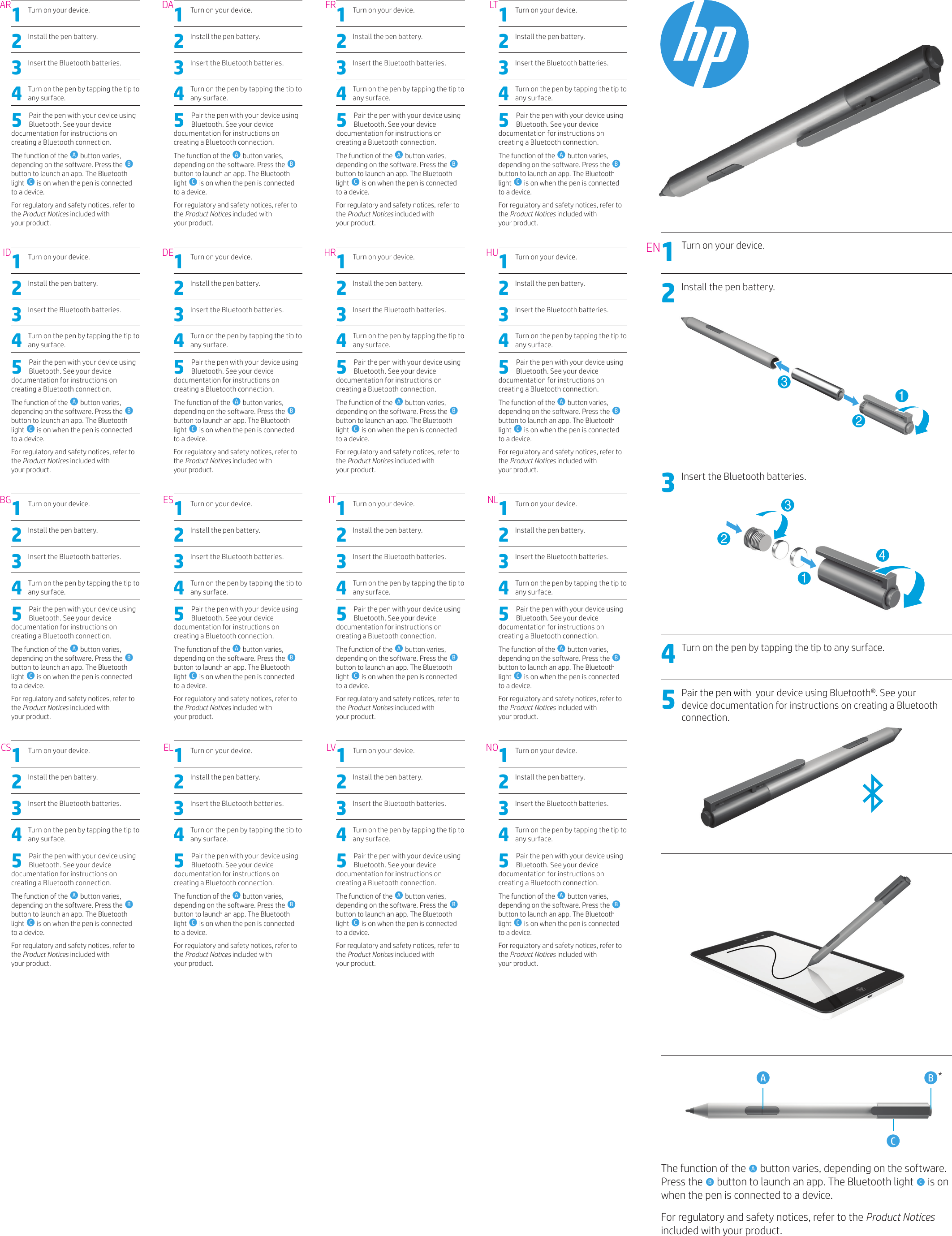 1  Turn on your device. 2  Install the pen battery. 3  Insert the Bluetooth batteries. 4  Turn on the pen by tapping the tip to any surface.5  Pair the pen with your device using Bluetooth. See your device documentation for instructions on creating a Bluetooth connection.The function of the  A button varies, depending on the software. Press the  B button to launch an app. The Bluetooth light  C is on when the pen is connected to a device. For regulatory and safety notices, refer to the Product Notices included with  your product. 1  Turn on your device. 2  Install the pen battery. 3  Insert the Bluetooth batteries. 4  Turn on the pen by tapping the tip to any surface.5  Pair the pen with your device using Bluetooth. See your device documentation for instructions on creating a Bluetooth connection.The function of the  A button varies, depending on the software. Press the  B button to launch an app. The Bluetooth light  C is on when the pen is connected to a device. For regulatory and safety notices, refer to the Product Notices included with  your product. 1  Turn on your device. 2  Install the pen battery. 3  Insert the Bluetooth batteries. 4  Turn on the pen by tapping the tip to any surface.5  Pair the pen with your device using Bluetooth. See your device documentation for instructions on creating a Bluetooth connection.The function of the  A button varies, depending on the software. Press the  B button to launch an app. The Bluetooth light  C is on when the pen is connected to a device. For regulatory and safety notices, refer to the Product Notices included with  your product. 1  Turn on your device. 2  Install the pen battery. 3  Insert the Bluetooth batteries. 4  Turn on the pen by tapping the tip to any surface.5  Pair the pen with your device using Bluetooth. See your device documentation for instructions on creating a Bluetooth connection.The function of the  A button varies, depending on the software. Press the  B button to launch an app. The Bluetooth light  C is on when the pen is connected to a device. For regulatory and safety notices, refer to the Product Notices included with  your product. 1  Turn on your device. 2  Install the pen battery. 3  Insert the Bluetooth batteries. 4  Turn on the pen by tapping the tip to any surface.5  Pair the pen with your device using Bluetooth. See your device documentation for instructions on creating a Bluetooth connection.The function of the  A button varies, depending on the software. Press the  B button to launch an app. The Bluetooth light  C is on when the pen is connected to a device. For regulatory and safety notices, refer to the Product Notices included with  your product. 1  Turn on your device. 2  Install the pen battery. 3  Insert the Bluetooth batteries. 4  Turn on the pen by tapping the tip to any surface.5  Pair the pen with your device using Bluetooth. See your device documentation for instructions on creating a Bluetooth connection.The function of the  A button varies, depending on the software. Press the  B button to launch an app. The Bluetooth light  C is on when the pen is connected to a device. For regulatory and safety notices, refer to the Product Notices included with  your product. 1  Turn on your device. 2  Install the pen battery. 3  Insert the Bluetooth batteries. 4  Turn on the pen by tapping the tip to any surface.5  Pair the pen with your device using Bluetooth. See your device documentation for instructions on creating a Bluetooth connection.The function of the  A button varies, depending on the software. Press the  B button to launch an app. The Bluetooth light  C is on when the pen is connected to a device. For regulatory and safety notices, refer to the Product Notices included with  your product. 1  Turn on your device. 2  Install the pen battery. 3  Insert the Bluetooth batteries. 4  Turn on the pen by tapping the tip to any surface.5  Pair the pen with your device using Bluetooth. See your device documentation for instructions on creating a Bluetooth connection.The function of the  A button varies, depending on the software. Press the  B button to launch an app. The Bluetooth light  C is on when the pen is connected to a device. For regulatory and safety notices, refer to the Product Notices included with  your product. 1  Turn on your device. 2  Install the pen battery. 3  Insert the Bluetooth batteries. 4  Turn on the pen by tapping the tip to any surface.5  Pair the pen with your device using Bluetooth. See your device documentation for instructions on creating a Bluetooth connection.The function of the  A button varies, depending on the software. Press the  B button to launch an app. The Bluetooth light  C is on when the pen is connected to a device. For regulatory and safety notices, refer to the Product Notices included with  your product. 1  Turn on your device. 2  Install the pen battery. 3  Insert the Bluetooth batteries. 4  Turn on the pen by tapping the tip to any surface.5  Pair the pen with your device using Bluetooth. See your device documentation for instructions on creating a Bluetooth connection.The function of the  A button varies, depending on the software. Press the  B button to launch an app. The Bluetooth light  C is on when the pen is connected to a device. For regulatory and safety notices, refer to the Product Notices included with  your product. 1  Turn on your device. 2  Install the pen battery. 3  Insert the Bluetooth batteries. 4  Turn on the pen by tapping the tip to any surface.5  Pair the pen with your device using Bluetooth. See your device documentation for instructions on creating a Bluetooth connection.The function of the  A button varies, depending on the software. Press the  B button to launch an app. The Bluetooth light  C is on when the pen is connected to a device. For regulatory and safety notices, refer to the Product Notices included with  your product. 1  Turn on your device. 2  Install the pen battery. 3  Insert the Bluetooth batteries. 4  Turn on the pen by tapping the tip to any surface.5  Pair the pen with your device using Bluetooth. See your device documentation for instructions on creating a Bluetooth connection.The function of the  A button varies, depending on the software. Press the  B button to launch an app. The Bluetooth light  C is on when the pen is connected to a device. For regulatory and safety notices, refer to the Product Notices included with  your product. 1  Turn on your device. 2  Install the pen battery. 3  Insert the Bluetooth batteries. 4  Turn on the pen by tapping the tip to any surface.5  Pair the pen with your device using Bluetooth. See your device documentation for instructions on creating a Bluetooth connection.The function of the  A button varies, depending on the software. Press the  B button to launch an app. The Bluetooth light  C is on when the pen is connected to a device. For regulatory and safety notices, refer to the Product Notices included with  your product. 1  Turn on your device. 2  Install the pen battery. 3  Insert the Bluetooth batteries. 4  Turn on the pen by tapping the tip to any surface.5  Pair the pen with your device using Bluetooth. See your device documentation for instructions on creating a Bluetooth connection.The function of the  A button varies, depending on the software. Press the  B button to launch an app. The Bluetooth light  C is on when the pen is connected to a device. For regulatory and safety notices, refer to the Product Notices included with  your product. 1  Turn on your device. 2  Install the pen battery. 3  Insert the Bluetooth batteries. 4  Turn on the pen by tapping the tip to any surface.5  Pair the pen with your device using Bluetooth. See your device documentation for instructions on creating a Bluetooth connection.The function of the  A button varies, depending on the software. Press the  B button to launch an app. The Bluetooth light  C is on when the pen is connected to a device. For regulatory and safety notices, refer to the Product Notices included with  your product. 1  Turn on your device. 2  Install the pen battery. 3  Insert the Bluetooth batteries. 4  Turn on the pen by tapping the tip to any surface.5  Pair the pen with your device using Bluetooth. See your device documentation for instructions on creating a Bluetooth connection.The function of the  A button varies, depending on the software. Press the  B button to launch an app. The Bluetooth light  C is on when the pen is connected to a device. For regulatory and safety notices, refer to the Product Notices included with  your product. ARIDBGCSDADEESELFRHRITLVLTHUNLNOEN1 Turn on your device. 2 Install the pen battery.  2133 Insert the Bluetooth batteries.  23144 Turn on the pen by tapping the tip to any surface. 5 Pair the pen with  your device using Bluetooth®. See your device documentation for instructions on creating a Bluetooth connection.       A BC*The function of the  A button varies, depending on the software. Press the  B button to launch an app. The Bluetooth light  C is on when the pen is connected to a device. For regulatory and safety notices, refer to the Product Notices included with your product.