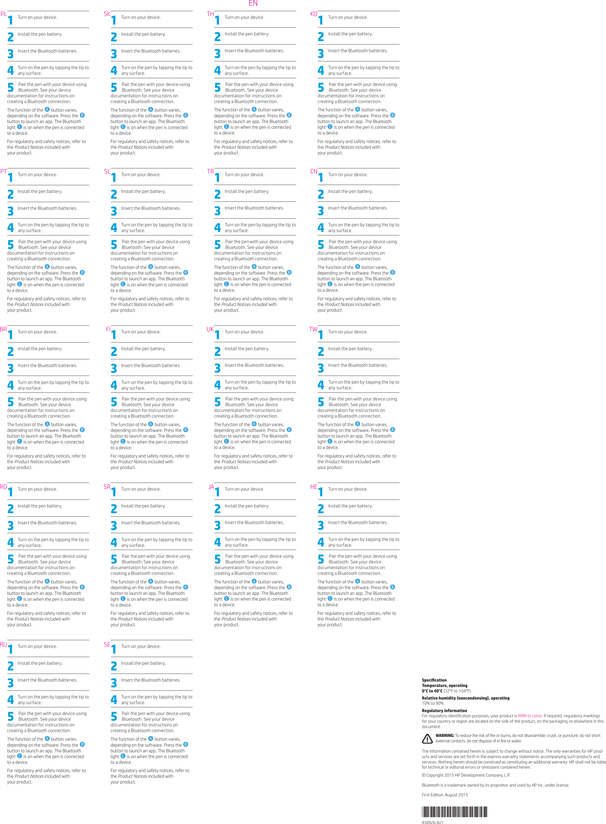 1  Turn on your device. 2  Install the pen battery. 3  Insert the Bluetooth batteries. 4  Turn on the pen by tapping the tip to any surface.5  Pair the pen with your device using Bluetooth. See your device documentation for instructions on creating a Bluetooth connection.The function of the  A button varies, depending on the software. Press the  B button to launch an app. The Bluetooth light  C is on when the pen is connected to a device. For regulatory and safety notices, refer to the Product Notices included with  your product. 1  Turn on your device. 2  Install the pen battery. 3  Insert the Bluetooth batteries. 4  Turn on the pen by tapping the tip to any surface.5  Pair the pen with your device using Bluetooth. See your device documentation for instructions on creating a Bluetooth connection.The function of the  A button varies, depending on the software. Press the  B button to launch an app. The Bluetooth light  C is on when the pen is connected to a device. For regulatory and safety notices, refer to the Product Notices included with  your product. 1  Turn on your device. 2  Install the pen battery. 3  Insert the Bluetooth batteries. 4  Turn on the pen by tapping the tip to any surface.5  Pair the pen with your device using Bluetooth. See your device documentation for instructions on creating a Bluetooth connection.The function of the  A button varies, depending on the software. Press the  B button to launch an app. The Bluetooth light  C is on when the pen is connected to a device. For regulatory and safety notices, refer to the Product Notices included with  your product. 1  Turn on your device. 2  Install the pen battery. 3  Insert the Bluetooth batteries. 4  Turn on the pen by tapping the tip to any surface.5  Pair the pen with your device using Bluetooth. See your device documentation for instructions on creating a Bluetooth connection.The function of the  A button varies, depending on the software. Press the  B button to launch an app. The Bluetooth light  C is on when the pen is connected to a device. For regulatory and safety notices, refer to the Product Notices included with  your product. 1  Turn on your device. 2  Install the pen battery. 3  Insert the Bluetooth batteries. 4  Turn on the pen by tapping the tip to any surface.5  Pair the pen with your device using Bluetooth. See your device documentation for instructions on creating a Bluetooth connection.The function of the  A button varies, depending on the software. Press the  B button to launch an app. The Bluetooth light  C is on when the pen is connected to a device. For regulatory and safety notices, refer to the Product Notices included with  your product. 1  Turn on your device. 2  Install the pen battery. 3  Insert the Bluetooth batteries. 4  Turn on the pen by tapping the tip to any surface.5  Pair the pen with your device using Bluetooth. See your device documentation for instructions on creating a Bluetooth connection.The function of the  A button varies, depending on the software. Press the  B button to launch an app. The Bluetooth light  C is on when the pen is connected to a device. For regulatory and safety notices, refer to the Product Notices included with  your product. 1  Turn on your device. 2  Install the pen battery. 3  Insert the Bluetooth batteries. 4  Turn on the pen by tapping the tip to any surface.5  Pair the pen with your device using Bluetooth. See your device documentation for instructions on creating a Bluetooth connection.The function of the  A button varies, depending on the software. Press the  B button to launch an app. The Bluetooth light  C is on when the pen is connected to a device. For regulatory and safety notices, refer to the Product Notices included with  your product. 1  Turn on your device. 2  Install the pen battery. 3  Insert the Bluetooth batteries. 4  Turn on the pen by tapping the tip to any surface.5  Pair the pen with your device using Bluetooth. See your device documentation for instructions on creating a Bluetooth connection.The function of the  A button varies, depending on the software. Press the  B button to launch an app. The Bluetooth light  C is on when the pen is connected to a device. For regulatory and safety notices, refer to the Product Notices included with  your product. 1  Turn on your device. 2  Install the pen battery. 3  Insert the Bluetooth batteries. 4  Turn on the pen by tapping the tip to any surface.5  Pair the pen with your device using Bluetooth. See your device documentation for instructions on creating a Bluetooth connection.The function of the  A button varies, depending on the software. Press the  B button to launch an app. The Bluetooth light  C is on when the pen is connected to a device. For regulatory and safety notices, refer to the Product Notices included with  your product. 1  Turn on your device. 2  Install the pen battery. 3  Insert the Bluetooth batteries. 4  Turn on the pen by tapping the tip to any surface.5  Pair the pen with your device using Bluetooth. See your device documentation for instructions on creating a Bluetooth connection.The function of the  A button varies, depending on the software. Press the  B button to launch an app. The Bluetooth light  C is on when the pen is connected to a device. For regulatory and safety notices, refer to the Product Notices included with  your product. 1  Turn on your device. 2  Install the pen battery. 3  Insert the Bluetooth batteries. 4  Turn on the pen by tapping the tip to any surface.5  Pair the pen with your device using Bluetooth. See your device documentation for instructions on creating a Bluetooth connection.The function of the  A button varies, depending on the software. Press the  B button to launch an app. The Bluetooth light  C is on when the pen is connected to a device. For regulatory and safety notices, refer to the Product Notices included with  your product. 1  Turn on your device. 2  Install the pen battery. 3  Insert the Bluetooth batteries. 4  Turn on the pen by tapping the tip to any surface.5  Pair the pen with your device using Bluetooth. See your device documentation for instructions on creating a Bluetooth connection.The function of the  A button varies, depending on the software. Press the  B button to launch an app. The Bluetooth light  C is on when the pen is connected to a device. For regulatory and safety notices, refer to the Product Notices included with  your product. 1  Turn on your device. 2  Install the pen battery. 3  Insert the Bluetooth batteries. 4  Turn on the pen by tapping the tip to any surface.5  Pair the pen with your device using Bluetooth. See your device documentation for instructions on creating a Bluetooth connection.The function of the  A button varies, depending on the software. Press the  B button to launch an app. The Bluetooth light  C is on when the pen is connected to a device. For regulatory and safety notices, refer to the Product Notices included with  your product. 1  Turn on your device. 2  Install the pen battery. 3  Insert the Bluetooth batteries. 4  Turn on the pen by tapping the tip to any surface.5  Pair the pen with your device using Bluetooth. See your device documentation for instructions on creating a Bluetooth connection.The function of the  A button varies, depending on the software. Press the  B button to launch an app. The Bluetooth light  C is on when the pen is connected to a device. For regulatory and safety notices, refer to the Product Notices included with  your product. 1  Turn on your device. 2  Install the pen battery. 3  Insert the Bluetooth batteries. 4  Turn on the pen by tapping the tip to any surface.5  Pair the pen with your device using Bluetooth. See your device documentation for instructions on creating a Bluetooth connection.The function of the  A button varies, depending on the software. Press the  B button to launch an app. The Bluetooth light  C is on when the pen is connected to a device. For regulatory and safety notices, refer to the Product Notices included with  your product. 1  Turn on your device. 2  Install the pen battery. 3  Insert the Bluetooth batteries. 4  Turn on the pen by tapping the tip to any surface.5  Pair the pen with your device using Bluetooth. See your device documentation for instructions on creating a Bluetooth connection.The function of the  A button varies, depending on the software. Press the  B button to launch an app. The Bluetooth light  C is on when the pen is connected to a device. For regulatory and safety notices, refer to the Product Notices included with  your product. 1  Turn on your device. 2  Install the pen battery. 3  Insert the Bluetooth batteries. 4  Turn on the pen by tapping the tip to any surface.5  Pair the pen with your device using Bluetooth. See your device documentation for instructions on creating a Bluetooth connection.The function of the  A button varies, depending on the software. Press the  B button to launch an app. The Bluetooth light  C is on when the pen is connected to a device. For regulatory and safety notices, refer to the Product Notices included with  your product. 1  Turn on your device. 2  Install the pen battery. 3  Insert the Bluetooth batteries. 4  Turn on the pen by tapping the tip to any surface.5  Pair the pen with your device using Bluetooth. See your device documentation for instructions on creating a Bluetooth connection.The function of the  A button varies, depending on the software. Press the  B button to launch an app. The Bluetooth light  C is on when the pen is connected to a device. For regulatory and safety notices, refer to the Product Notices included with  your product. SpecicationTemperature, operating 0°C to 40°C (32°F to 104°F)Relative humidity (noncondensing), operating  10% to 90%Regulatory informationFor regulatory identication purposes, your product is RMN to come. If required, regulatory markings for your country or region are located on the side of the product, on the packaging, or elsewhere in this document. WARNING: To reduce the risk of re or burns, do not disassemble, crush, or puncture; do not short external contacts; do not dispose of in re or water.The information contained herein is subject to change without notice. The only warranties for HP prod-ucts and services are set forth in the express warranty statements accompanying such products and services. Nothing herein should be construed as constituting an additional warranty. HP shall not be liable for technical or editorial errors or omissions contained herein.© Copyright 2015 HP Development Company, L.P.Bluetooth is a trademark owned by its proprietor and used by HP Inc. under license.First Edition: August 2015838926-B21PLPTBRRORUSKSLFISRSETHTRUKJAKOCNTWHEEN