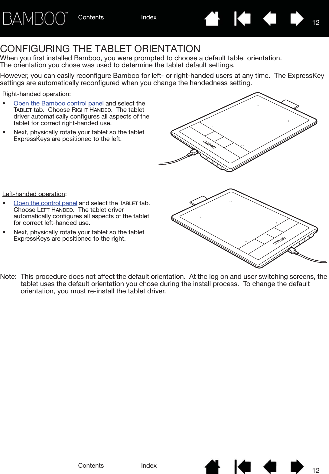 Contents IndexContents 12Index12CONFIGURING THE TABLET ORIENTATIONWhen you first installed Bamboo, you were prompted to choose a default tablet orientation.  The orientation you chose was used to determine the tablet default settings.However, you can easily reconfigure Bamboo for left- or right-handed users at any time.  The ExpressKey settings are automatically reconfigured when you change the handedness setting.Note: This procedure does not affect the default orientation.  At the log on and user switching screens, the tablet uses the default orientation you chose during the install process.  To change the default orientation, you must re-install the tablet driver.Right-handed operation:•Open the Bamboo control panel and select the TABLET tab.  Choose RIGHT HANDED.  The tablet driver automatically configures all aspects of the tablet for correct right-handed use.• Next, physically rotate your tablet so the tablet ExpressKeys are positioned to the left.Left-handed operation:•Open the control panel and select the TABLET tab.  Choose LEFT HANDED.  The tablet driver automatically configures all aspects of the tablet for correct left-handed use.• Next, physically rotate your tablet so the tablet ExpressKeys are positioned to the right.