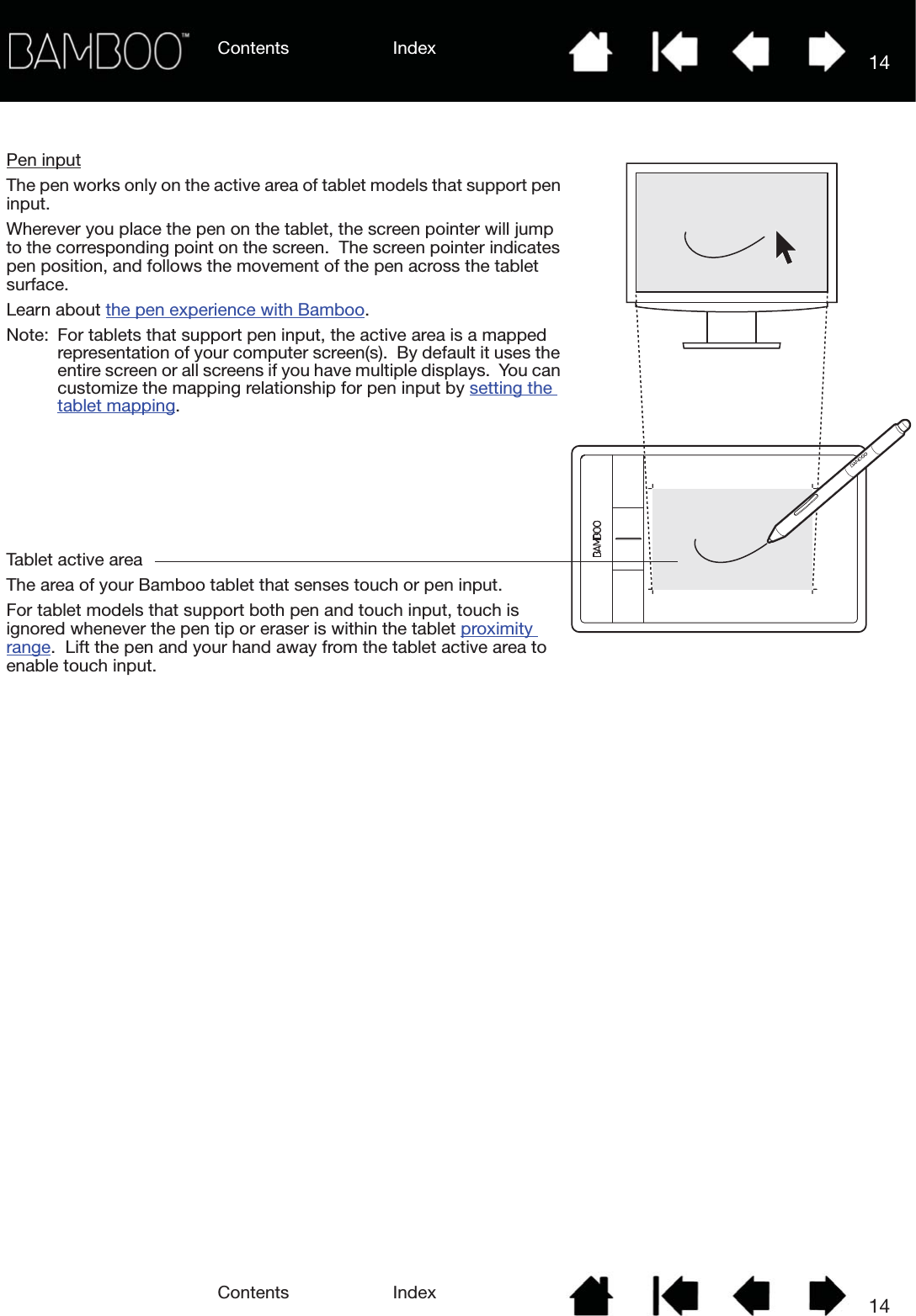 Contents IndexContents 14Index14Tablet active areaThe area of your Bamboo tablet that senses touch or pen input.For tablet models that support both pen and touch input, touch is ignored whenever the pen tip or eraser is within the tablet proximity range.  Lift the pen and your hand away from the tablet active area to enable touch input.Pen inputThe pen works only on the active area of tablet models that support pen input.Wherever you place the pen on the tablet, the screen pointer will jump to the corresponding point on the screen.  The screen pointer indicates pen position, and follows the movement of the pen across the tablet surface.  Learn about the pen experience with Bamboo.Note: For tablets that support pen input, the active area is a mapped representation of your computer screen(s).  By default it uses the entire screen or all screens if you have multiple displays.  You can customize the mapping relationship for pen input by setting the tablet mapping.