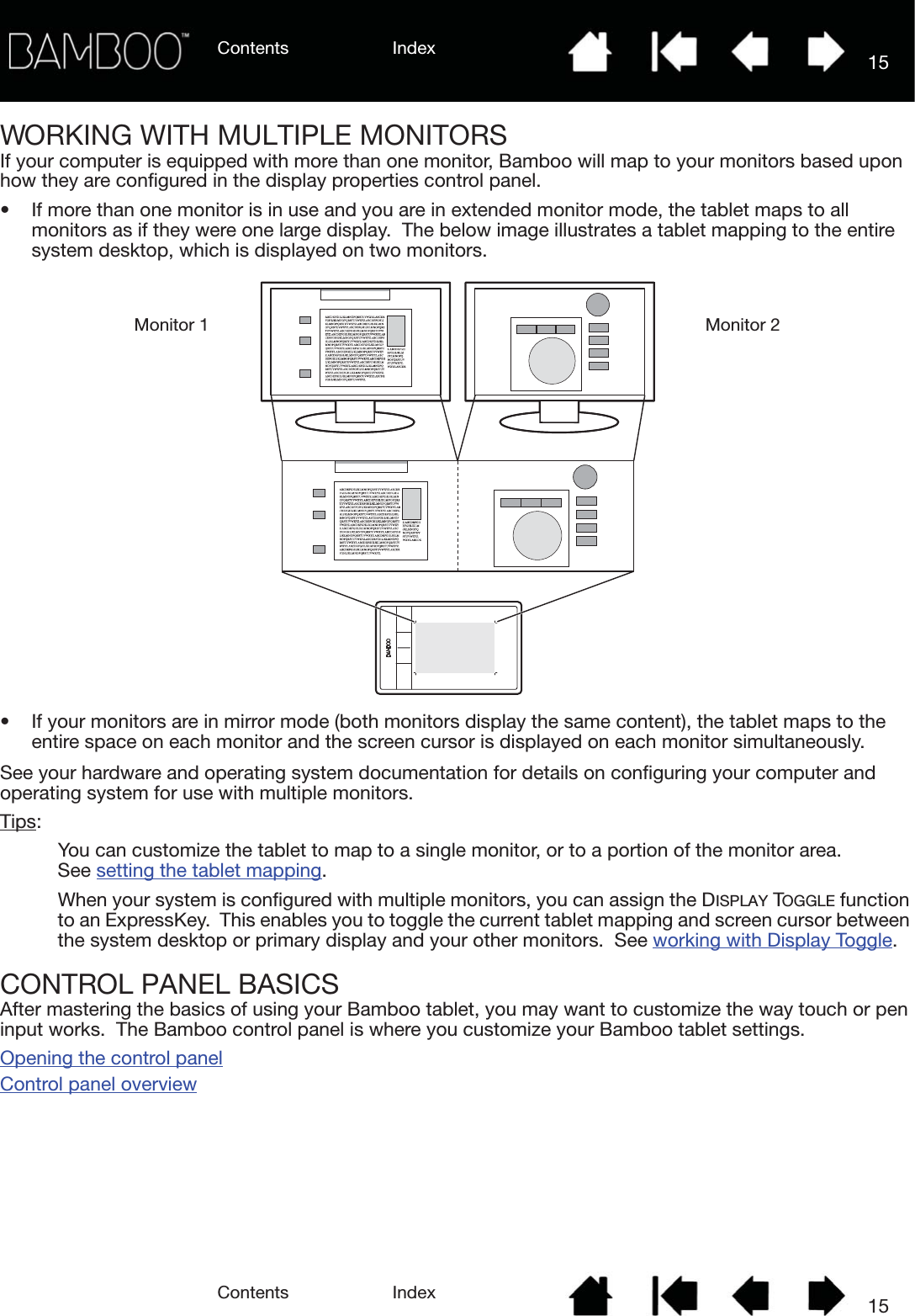 Contents IndexContents 15Index15WORKING WITH MULTIPLE MONITORSIf your computer is equipped with more than one monitor, Bamboo will map to your monitors based upon how they are configured in the display properties control panel.• If more than one monitor is in use and you are in extended monitor mode, the tablet maps to all monitors as if they were one large display.  The below image illustrates a tablet mapping to the entire system desktop, which is displayed on two monitors.• If your monitors are in mirror mode (both monitors display the same content), the tablet maps to the entire space on each monitor and the screen cursor is displayed on each monitor simultaneously.See your hardware and operating system documentation for details on configuring your computer and operating system for use with multiple monitors.Tips: You can customize the tablet to map to a single monitor, or to a portion of the monitor area.  See setting the tablet mapping.When your system is configured with multiple monitors, you can assign the DISPLAY TOGGLE function to an ExpressKey.  This enables you to toggle the current tablet mapping and screen cursor between the system desktop or primary display and your other monitors.  See working with Display Toggle.CONTROL PANEL BASICSAfter mastering the basics of using your Bamboo tablet, you may want to customize the way touch or pen input works.  The Bamboo control panel is where you customize your Bamboo tablet settings.Opening the control panelControl panel overviewMonitor 1 Monitor 2