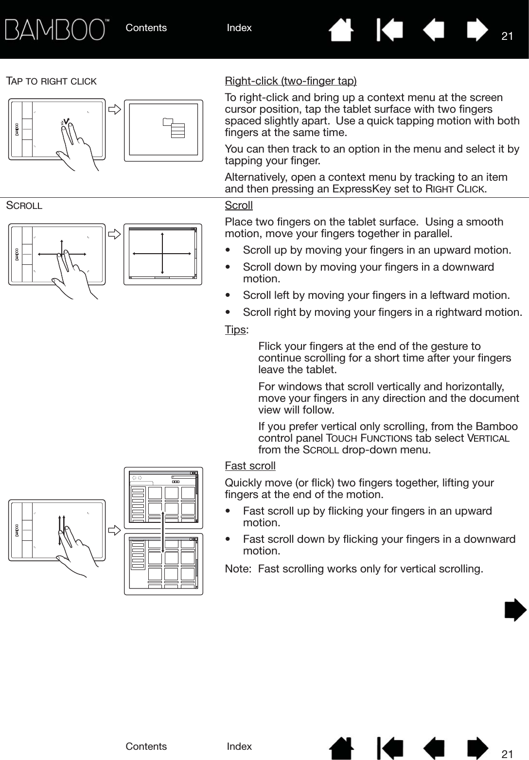 Contents IndexContents 21Index21TAP TO RIGHT CLICK Right-click (two-finger tap)To right-click and bring up a context menu at the screen cursor position, tap the tablet surface with two fingers spaced slightly apart.  Use a quick tapping motion with both fingers at the same time.You can then track to an option in the menu and select it by tapping your finger.Alternatively, open a context menu by tracking to an item and then pressing an ExpressKey set to RIGHT CLICK.SCROLL ScrollPlace two fingers on the tablet surface.  Using a smooth motion, move your fingers together in parallel.• Scroll up by moving your fingers in an upward motion.• Scroll down by moving your fingers in a downward motion.• Scroll left by moving your fingers in a leftward motion.• Scroll right by moving your fingers in a rightward motion.Tips: Flick your fingers at the end of the gesture to continue scrolling for a short time after your fingers leave the tablet.For windows that scroll vertically and horizontally, move your fingers in any direction and the document view will follow.If you prefer vertical only scrolling, from the Bamboo control panel TOUCH FUNCTIONS tab select VERTICAL from the SCROLL drop-down menu.Fast scrollQuickly move (or flick) two fingers together, lifting your fingers at the end of the motion.• Fast scroll up by flicking your fingers in an upward motion.• Fast scroll down by flicking your fingers in a downward motion.Note:  Fast scrolling works only for vertical scrolling.