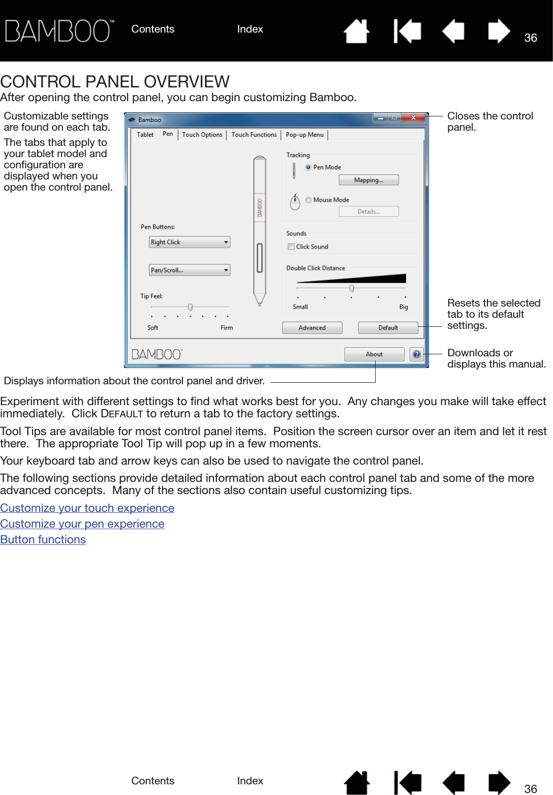 Contents IndexContents 36Index36CONTROL PANEL OVERVIEWAfter opening the control panel, you can begin customizing Bamboo. Experiment with different settings to find what works best for you.  Any changes you make will take effect immediately.  Click DEFAULT to return a tab to the factory settings.Tool Tips are available for most control panel items.  Position the screen cursor over an item and let it rest there.  The appropriate Tool Tip will pop up in a few moments.Your keyboard tab and arrow keys can also be used to navigate the control panel.The following sections provide detailed information about each control panel tab and some of the more advanced concepts.  Many of the sections also contain useful customizing tips.Customize your touch experienceCustomize your pen experienceButton functionsCustomizable settings are found on each tab.The tabs that apply to your tablet model and configuration are displayed when you open the control panel.Displays information about the control panel and driver.Downloads or displays this manual.Resets the selected tab to its default settings. Closes the control panel.