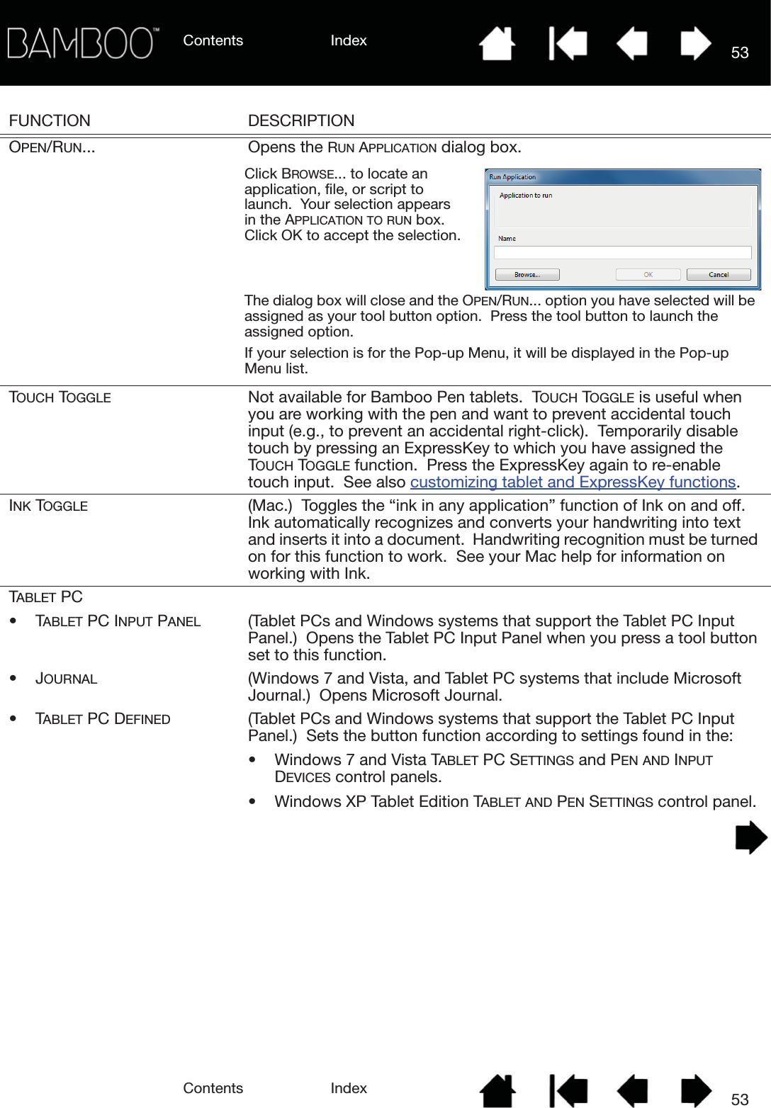 Contents IndexContents 53Index53FUNCTION DESCRIPTIONOPEN/RUN... Opens the RUN APPLICATION dialog box.  TOUCH TOGGLE Not available for Bamboo Pen tablets.  TOUCH TOGGLE is useful when you are working with the pen and want to prevent accidental touch input (e.g., to prevent an accidental right-click).  Temporarily disable touch by pressing an ExpressKey to which you have assigned the TOUCH TOGGLE function.  Press the ExpressKey again to re-enable touch input.  See also customizing tablet and ExpressKey functions.INK TOGGLE (Mac.)  Toggles the “ink in any application” function of Ink on and off.  Ink automatically recognizes and converts your handwriting into text and inserts it into a document.  Handwriting recognition must be turned on for this function to work.  See your Mac help for information on working with Ink.TABLET PC•TABLET PC INPUT PANEL (Tablet PCs and Windows systems that support the Tablet PC Input Panel.)  Opens the Tablet PC Input Panel when you press a tool button set to this function.•JOURNAL (Windows 7 and Vista, and Tablet PC systems that include Microsoft Journal.)  Opens Microsoft Journal.•TABLET PC DEFINED (Tablet PCs and Windows systems that support the Tablet PC Input Panel.)  Sets the button function according to settings found in the:• Windows 7 and Vista TABLET PC SETTINGS and PEN AND INPUT DEVICES control panels.• Windows XP Tablet Edition TABLET AND PEN SETTINGS control panel.Click BROWSE... to locate an application, file, or script to launch.  Your selection appears in the APPLICATION TO RUN box.  Click OK to accept the selection.The dialog box will close and the OPEN/RUN... option you have selected will be assigned as your tool button option.  Press the tool button to launch the assigned option.If your selection is for the Pop-up Menu, it will be displayed in the Pop-up Menu list.