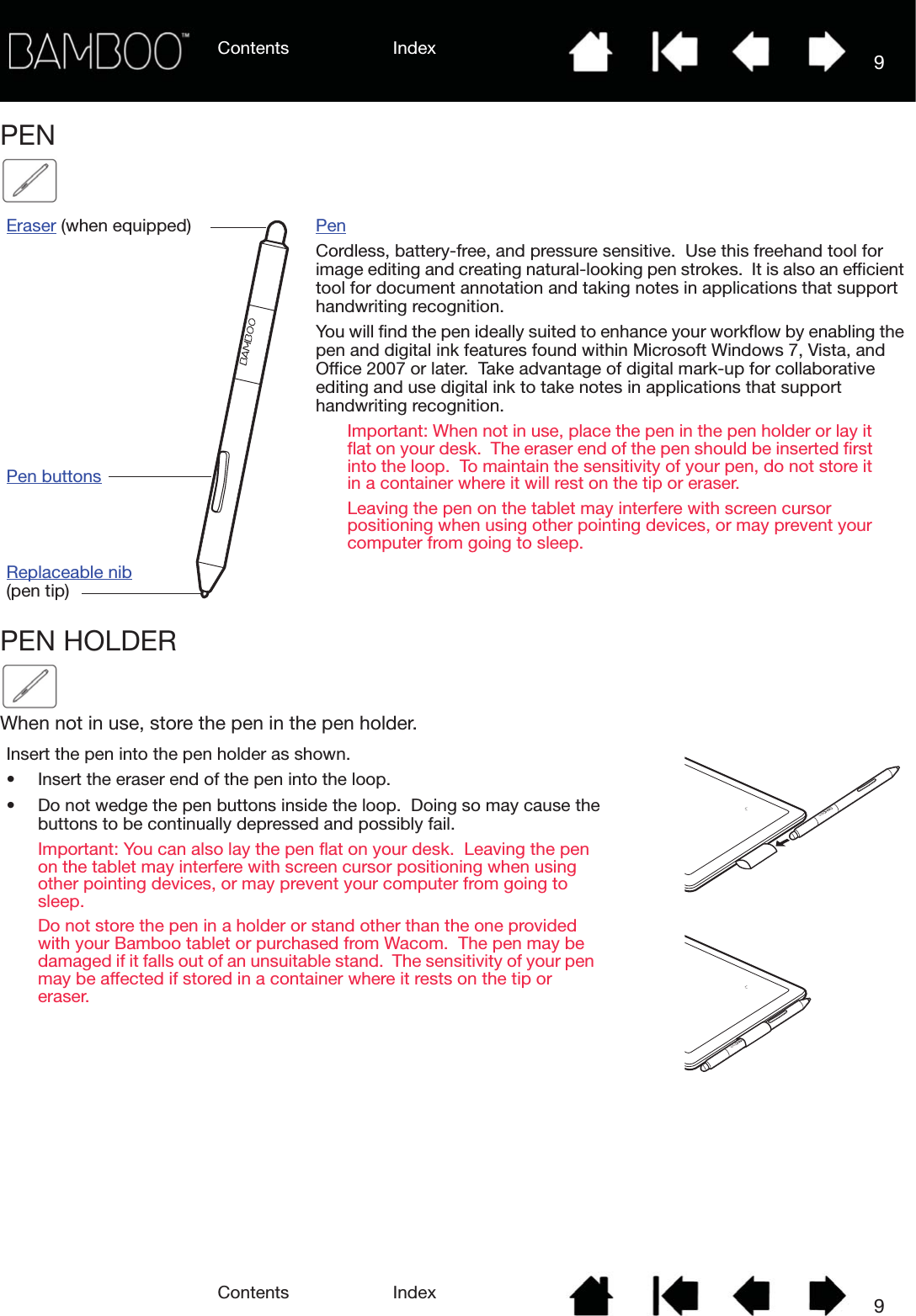 Contents IndexContents 9Index9PEN   PEN HOLDERWhen not in use, store the pen in the pen holder.Eraser (when equipped)Pen buttonsReplaceable nib(pen tip)PenCordless, battery-free, and pressure sensitive.  Use this freehand tool for image editing and creating natural-looking pen strokes.  It is also an efficient tool for document annotation and taking notes in applications that support handwriting recognition.You will find the pen ideally suited to enhance your workflow by enabling the pen and digital ink features found within Microsoft Windows 7, Vista, and Office 2007 or later.  Take advantage of digital mark-up for collaborative editing and use digital ink to take notes in applications that support handwriting recognition.Important: When not in use, place the pen in the pen holder or lay it flat on your desk.  The eraser end of the pen should be inserted first into the loop.  To maintain the sensitivity of your pen, do not store it in a container where it will rest on the tip or eraser.Leaving the pen on the tablet may interfere with screen cursor positioning when using other pointing devices, or may prevent your computer from going to sleep.Insert the pen into the pen holder as shown.• Insert the eraser end of the pen into the loop.• Do not wedge the pen buttons inside the loop.  Doing so may cause the buttons to be continually depressed and possibly fail.Important: You can also lay the pen flat on your desk.  Leaving the pen on the tablet may interfere with screen cursor positioning when using other pointing devices, or may prevent your computer from going to sleep.Do not store the pen in a holder or stand other than the one provided with your Bamboo tablet or purchased from Wacom.  The pen may be damaged if it falls out of an unsuitable stand.  The sensitivity of your pen may be affected if stored in a container where it rests on the tip or eraser.