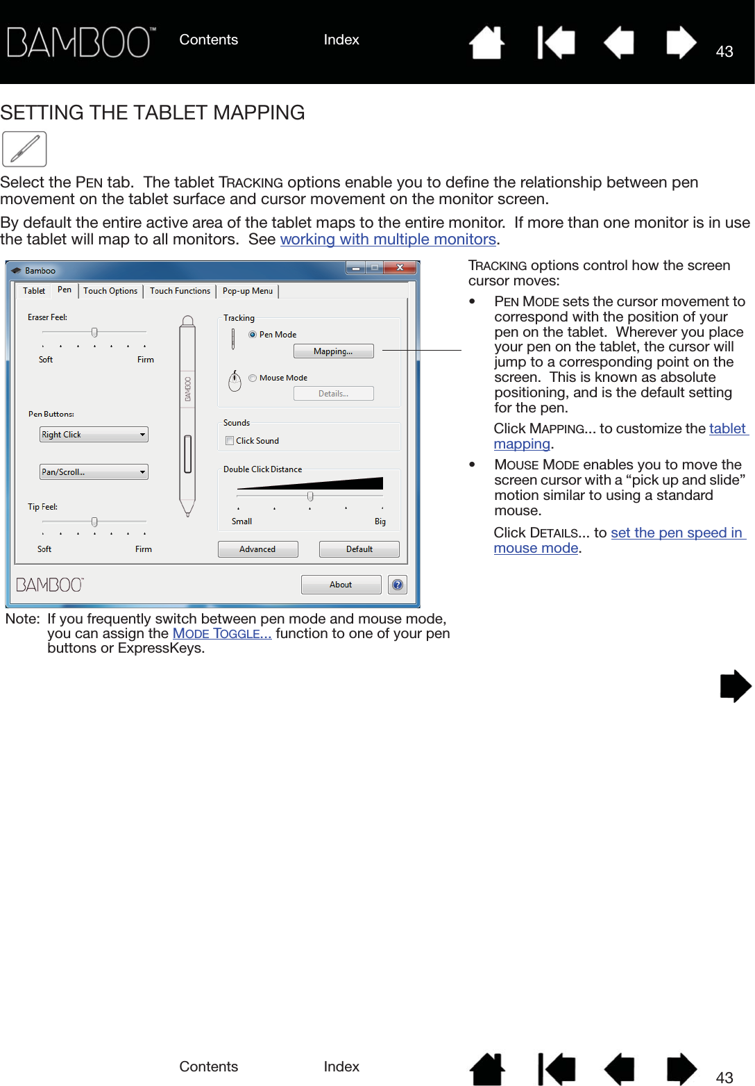 Contents IndexContents 43Index43SETTING THE TABLET MAPPINGSelect the PEN tab.  The tablet TRACKING options enable you to define the relationship between pen movement on the tablet surface and cursor movement on the monitor screen.By default the entire active area of the tablet maps to the entire monitor.  If more than one monitor is in use the tablet will map to all monitors.  See working with multiple monitors.    TRACKING options control how the screen cursor moves:•PEN MODE sets the cursor movement to correspond with the position of your pen on the tablet.  Wherever you place your pen on the tablet, the cursor will jump to a corresponding point on the screen.  This is known as absolute positioning, and is the default setting for the pen.  Click MAPPING... to customize the tablet mapping.•MOUSE MODE enables you to move the screen cursor with a “pick up and slide” motion similar to using a standard mouse.  Click DETAILS... to set the pen speed in mouse mode.Note: If you frequently switch between pen mode and mouse mode, you can assign the MODE TOGGLE... function to one of your pen buttons or ExpressKeys.
