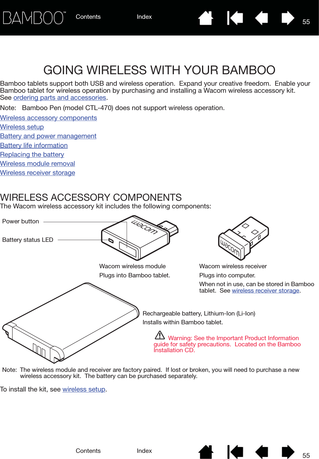 Contents IndexContents 55Index55GOING WIRELESS WITH YOUR BAMBOOBamboo tablets support both USB and wireless operation.  Expand your creative freedom.  Enable your Bamboo tablet for wireless operation by purchasing and installing a Wacom wireless accessory kit.  See ordering parts and accessories.Note:  Bamboo Pen (model CTL-470) does not support wireless operation.Wireless accessory componentsWireless setupBattery and power managementBattery life informationReplacing the batteryWireless module removalWireless receiver storageWIRELESS ACCESSORY COMPONENTSThe Wacom wireless accessory kit includes the following components:  To install the kit, see wireless setup.Rechargeable battery, Lithium-Ion (Li-Ion)Installs within Bamboo tablet.Warning: See the Important Product Information guide for safety precautions.  Located on the Bamboo Installation CD.Battery status LEDPower buttonWacom wireless modulePlugs into Bamboo tablet.Wacom wireless receiverPlugs into computer.When not in use, can be stored in Bamboo tablet.  See wireless receiver storage. Note:  The wireless module and receiver are factory paired.  If lost or broken, you will need to purchase a new wireless accessory kit.  The battery can be purchased separately.