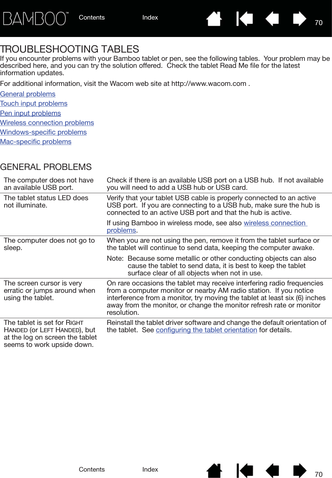Contents IndexContents 70Index70TROUBLESHOOTING TABLESIf you encounter problems with your Bamboo tablet or pen, see the following tables.  Your problem may be described here, and you can try the solution offered.  Check the tablet Read Me file for the latest information updates.For additional information, visit the Wacom web site at http://www.wacom.com .General problemsTouch input problemsPen input problemsWireless connection problemsWindows-specific problemsMac-specific problemsGENERAL PROBLEMSThe computer does not have an available USB port. Check if there is an available USB port on a USB hub.  If not available you will need to add a USB hub or USB card.The tablet status LED does not illuminate. Verify that your tablet USB cable is properly connected to an active USB port.  If you are connecting to a USB hub, make sure the hub is connected to an active USB port and that the hub is active.  If using Bamboo in wireless mode, see also wireless connection problems.The computer does not go to sleep. When you are not using the pen, remove it from the tablet surface or the tablet will continue to send data, keeping the computer awake.Note:  Because some metallic or other conducting objects can also cause the tablet to send data, it is best to keep the tablet surface clear of all objects when not in use.The screen cursor is very erratic or jumps around when using the tablet.On rare occasions the tablet may receive interfering radio frequencies from a computer monitor or nearby AM radio station.  If you notice interference from a monitor, try moving the tablet at least six (6) inches away from the monitor, or change the monitor refresh rate or monitor resolution.The tablet is set for RIGHT HANDED (or LEFT HANDED), but at the log on screen the tablet seems to work upside down.Reinstall the tablet driver software and change the default orientation of the tablet.  See configuring the tablet orientation for details.
