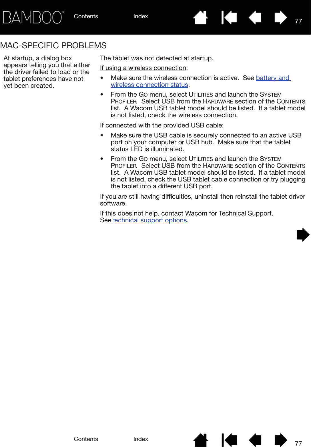 Contents IndexContents 77Index77MAC-SPECIFIC PROBLEMSAt startup, a dialog box appears telling you that either the driver failed to load or the tablet preferences have not yet been created.The tablet was not detected at startup.  If using a wireless connection: • Make sure the wireless connection is active.  See battery and wireless connection status.  • From the GO menu, select UTILITIES and launch the SYSTEM PROFILER.  Select USB from the HARDWARE section of the CONTENTS list.  A Wacom USB tablet model should be listed.  If a tablet model is not listed, check the wireless connection.If connected with the provided USB cable: • Make sure the USB cable is securely connected to an active USB port on your computer or USB hub.  Make sure that the tablet status LED is illuminated.• From the GO menu, select UTILITIES and launch the SYSTEM PROFILER.  Select USB from the HARDWARE section of the CONTENTS list.  A Wacom USB tablet model should be listed.  If a tablet model is not listed, check the USB tablet cable connection or try plugging the tablet into a different USB port.If you are still having difficulties, uninstall then reinstall the tablet driver software.If this does not help, contact Wacom for Technical Support.  See technical support options.