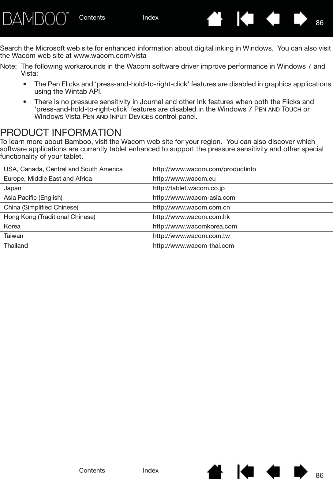 Contents IndexContents 86Index86Search the Microsoft web site for enhanced information about digital inking in Windows.  You can also visit the Wacom web site at www.wacom.com/vistaNote:  The following workarounds in the Wacom software driver improve performance in Windows 7 and Vista:• The Pen Flicks and ‘press-and-hold-to-right-click’ features are disabled in graphics applications using the Wintab API.• There is no pressure sensitivity in Journal and other Ink features when both the Flicks and ‘press-and-hold-to-right-click’ features are disabled in the Windows 7 PEN AND TOUCH or Windows Vista PEN AND INPUT DEVICES control panel.PRODUCT INFORMATIONTo learn more about Bamboo, visit the Wacom web site for your region.  You can also discover which software applications are currently tablet enhanced to support the pressure sensitivity and other special functionality of your tablet. USA, Canada, Central and South America http://www.wacom.com/productinfoEurope, Middle East and Africa http://www.wacom.euJapan http://tablet.wacom.co.jpAsia Pacific (English) http://www.wacom-asia.comChina (Simplified Chinese) http://www.wacom.com.cnHong Kong (Traditional Chinese) http://www.wacom.com.hkKorea http://www.wacomkorea.comTaiwan http://www.wacom.com.twThailand http://www.wacom-thai.com