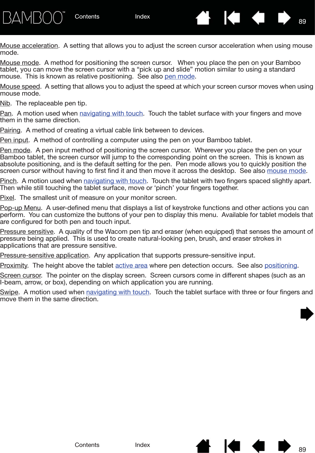 Contents IndexContents 89Index89Mouse acceleration.  A setting that allows you to adjust the screen cursor acceleration when using mouse mode.Mouse mode.  A method for positioning the screen cursor.   When you place the pen on your Bamboo tablet, you can move the screen cursor with a “pick up and slide” motion similar to using a standard mouse.  This is known as relative positioning.  See also pen mode.Mouse speed.  A setting that allows you to adjust the speed at which your screen cursor moves when using mouse mode.Nib.  The replaceable pen tip.Pan.  A motion used when navigating with touch.  Touch the tablet surface with your fingers and move them in the same direction.Pairing.  A method of creating a virtual cable link between to devices.Pen input.  A method of controlling a computer using the pen on your Bamboo tablet.Pen mode.  A pen input method of positioning the screen cursor.  Wherever you place the pen on your Bamboo tablet, the screen cursor will jump to the corresponding point on the screen.  This is known as absolute positioning, and is the default setting for the pen.  Pen mode allows you to quickly position the screen cursor without having to first find it and then move it across the desktop.  See also mouse mode.Pinch.  A motion used when navigating with touch.  Touch the tablet with two fingers spaced slightly apart.  Then while still touching the tablet surface, move or ‘pinch’ your fingers together.Pixel.  The smallest unit of measure on your monitor screen.Pop-up Menu.  A user-defined menu that displays a list of keystroke functions and other actions you can perform.  You can customize the buttons of your pen to display this menu.  Available for tablet models that are configured for both pen and touch input.Pressure sensitive.  A quality of the Wacom pen tip and eraser (when equipped) that senses the amount of pressure being applied.  This is used to create natural-looking pen, brush, and eraser strokes in applications that are pressure sensitive.Pressure-sensitive application.  Any application that supports pressure-sensitive input.Proximity.  The height above the tablet active area where pen detection occurs.  See also positioning.Screen cursor.  The pointer on the display screen.  Screen cursors come in different shapes (such as an I-beam, arrow, or box), depending on which application you are running.Swipe.  A motion used when navigating with touch.  Touch the tablet surface with three or four fingers and move them in the same direction.